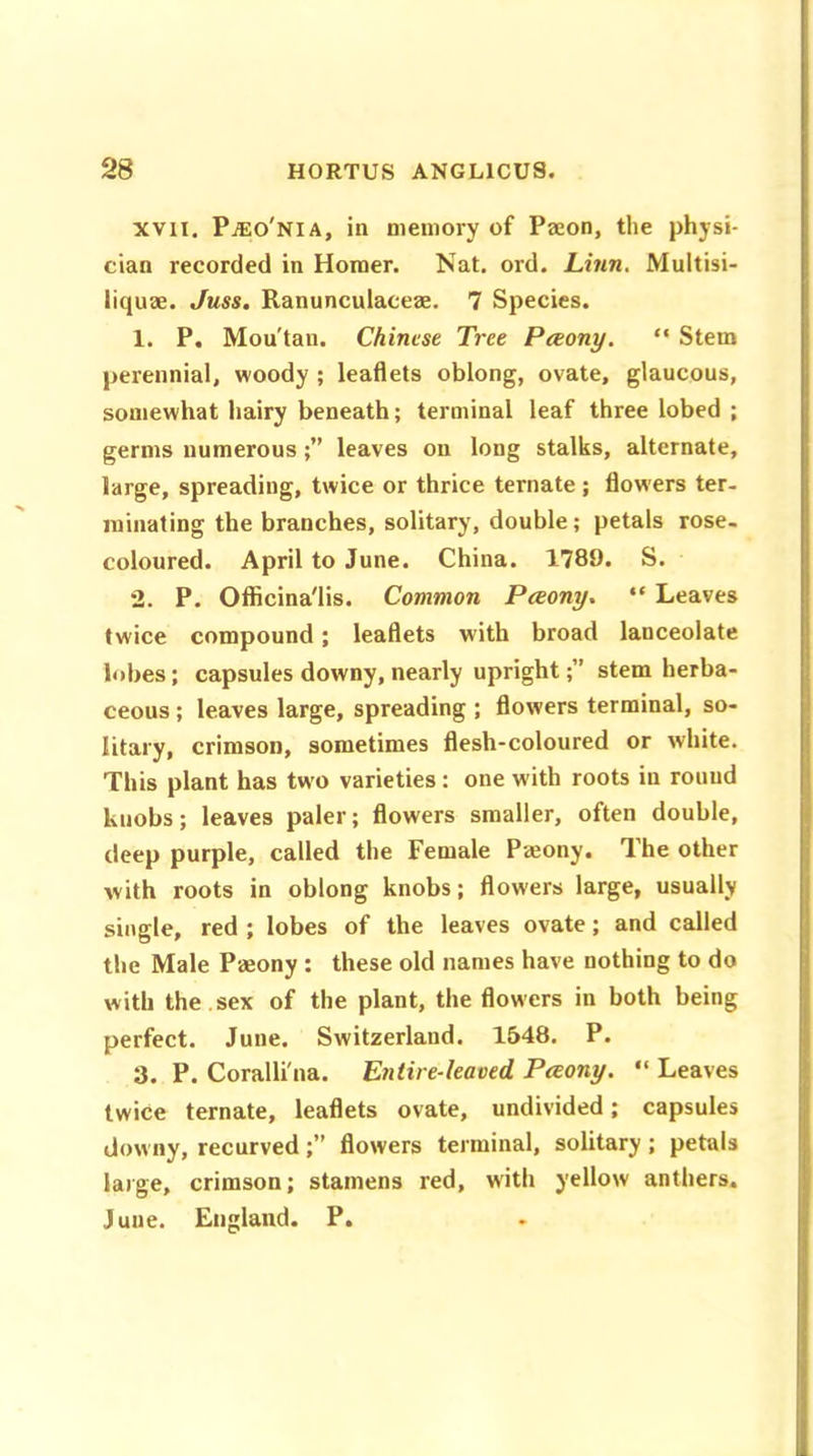 xvn. Pjeo'nia, in memory of Paeon, the physi- cian recorded in Homer. Nat. ord. Linn. Multisi- liquae. Juss. Ranuncuiaceae. 7 Species. 1. P. Mou'tan. Chinese Tree Pceony. “ Stem perennial, woody ; leaflets oblong, ovate, glaucous, somewhat hairy beneath; terminal leaf three lobed ; germs numerous;” leaves on long stalks, alternate, large, spreading, twice or thrice ternate; flowers ter- minating the branches, solitary, double; petals rose- coloured. April to June. China. 1789. S. 2. P. Officina'lis. Common Pceony. “ Leaves twice compound; leaflets with broad lanceolate lobes; capsules downy, nearly uprightstem herba- ceous ; leaves large, spreading ; flowers terminal, so- litary, crimson, sometimes flesh-coloured or white. This plant has twm varieties: one with roots in round knobs; leaves paler; flowers smaller, often double, deep purple, called the Female Pmony. The other with roots in oblong knobs; flowers large, usually single, red ; lobes of the leaves ovate; and called the Male Pajony : these old names have nothing to do with the .sex of the plant, the flowers in both being perfect. June. Switzerland. 1548. P. 3. P. Coralli'na. Entire-leaved. Pceony. “ Leaves twice ternate, leaflets ovate, undivided; capsules downy, recurved;” flowers terminal, solitary ; petals large, crimson; stamens red, with yellow anthers. Juue. England. P.