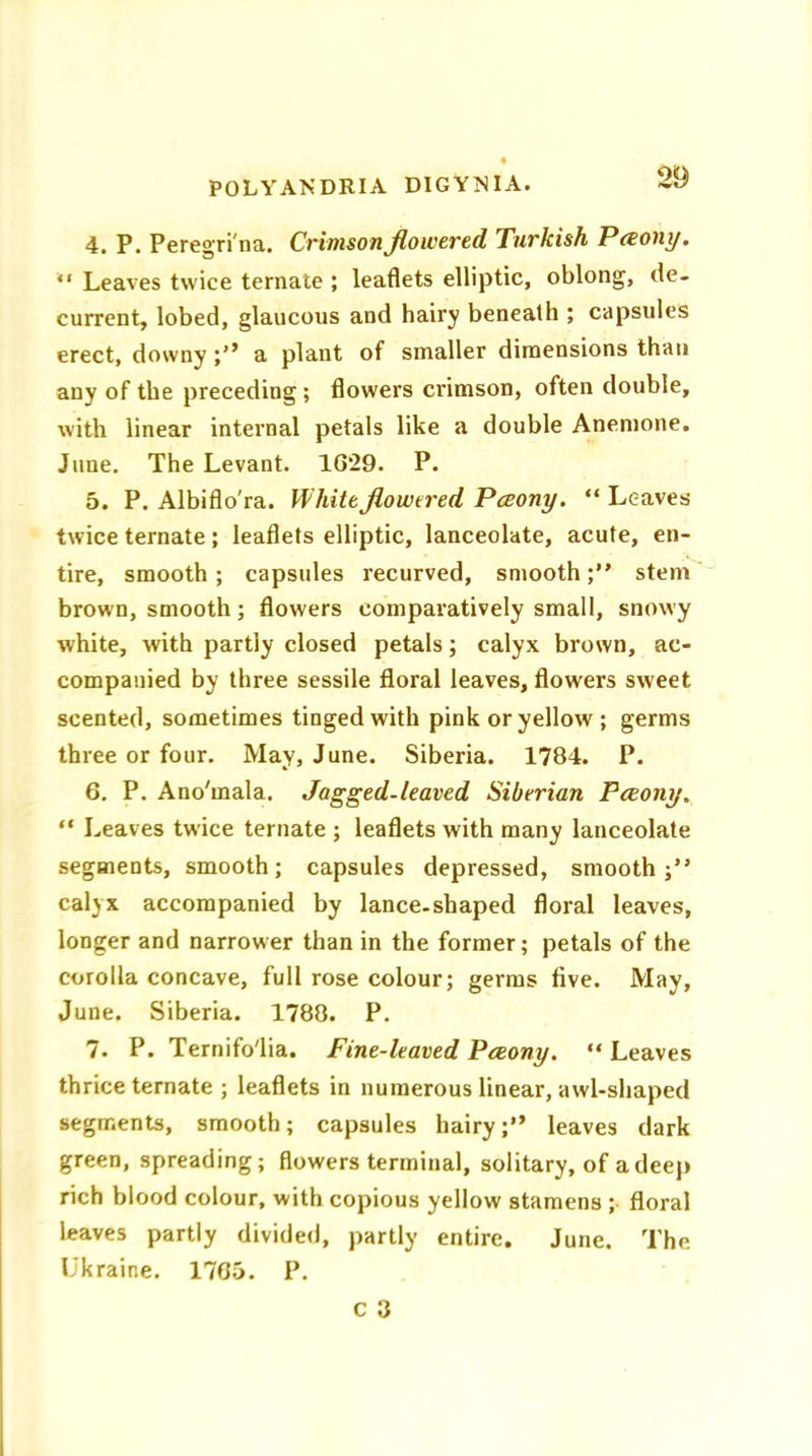 4. P. Peregri'na. Crimson flowered Turkish Pceony. “ Leaves twice ternate ; leaflets elliptic, oblong, de- current, lobed, glaucous and hairy beneath ; capsules erect, downy a plant of smaller dimensions than any of the preceding ; flowers crimson, often double, with linear internal petals like a double Anemone. June. The Levant. 1629. P. 5. P. Albiflo'ra. White flowered Pceony. “ Leaves twice ternate ; leaflets elliptic, lanceolate, acute, en- tire, smooth ; capsules recurved, smoothstem brown, smooth; flowers comparatively small, snowy white, with partly closed petals; calyx brown, ac- companied by three sessile floral leaves, flowers sweet scented, sometimes tinged with pink or yellow ; germs three or four. May, June. Siberia. 1784. P. 6. P. Ano'mala. Jagged-leaved Siberian Pceony. “ Leaves twice ternate ; leaflets with many lanceolate segments, smooth; capsules depressed, smooth;” calyx accompanied by lance-shaped floral leaves, longer and narrower than in the former; petals of the corolla concave, full rose colour; germs five. May, June. Siberia. 1788. P. 7. P. Ternifo'lia. Fine-leaved Pceony. “ Leaves thrice ternate ; leaflets in numerous linear, awl-shaped segments, smooth; capsules hairy leaves dark green, spreading; flowers terminal, solitary, of a deep rich blood colour, with copious yellow stamens ; floral leaves partly divided, partly entire. June. The Ukraine. 1765. P.