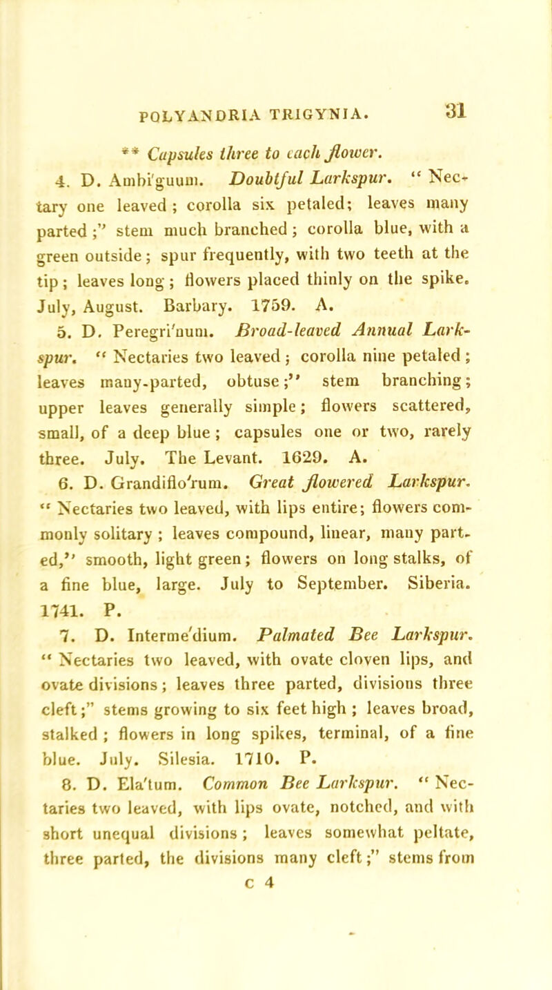 ** Capsules three to each flower. 4. D. Ambi'guum. Doubtful Larkspur. “ Nec- tary one leaved ; corolla six. petaled; leaves many parted stem much branched ; corolla blue, with a green outside; spur frequently, with two teeth at the tip; leaves long; dowers placed thinly on the spike, July, August. Barbary. 1759. A. 5. D. Peregri'num. Broad-leaved Annual Lark- spur. “ Nectaries two leaved ; corolla nine petaled ; leaves mauy-parted, obtuse;” stem branching; upper leaves generally simple; dowers scattered, small, of a deep blue ; capsules one or two, rarely three. July. The Levant. 1629. A. 6. D. Grandiflo'rum. Great flowered Larkspur. “ Nectaries two leaved, with lips entire; dowers com- monly solitary ; leaves compound, linear, many part- ed,” smooth, light green; dowers on long stalks, of a fine blue, large. July to September. Siberia. 1741. P. 7. D. Interme'dium. Palmated Bee Larkspur. “ Nectaries two leaved, with ovate cloven lips, and ovate divisions; leaves three parted, divisions three cleft;” stems growing to six feet high ; leaves broad, stalked ; dowers in long spikes, terminal, of a fine blue. July. Silesia. 1710. P. 8. D. Ela'tum. Common Bee Larkspur. “ Nec- taries two leaved, with lips ovate, notched, and with short unequal divisions; leaves somewhat peltate, three parted, the divisions many cleft;” steins from