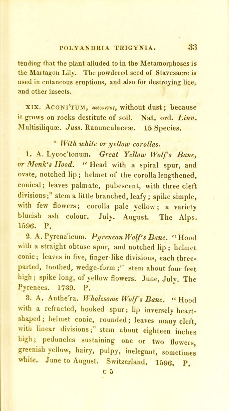 tending that the plant alluded to in the Metamorphoses is the Martagon Lily. The powdered seed of Stavesacre is used in cutaneous eruptions, and also for destroying lice, and other insects. xrx. Aconi'tum, axtmtor, without dust; because it grows on rocks destitute of soil. Nat. ord. Linn. Multisiliquae. Juss. Ranunculaceae. 15 Species. * With white or yellow corollas. 1. A. Lycoc'tonum. Great Yellow Wolfs Bane> or Monk’s Hood. “ Head with a spiral spur, and ovate, notched lip; helmet of the corolla lengthened, conical; leaves palmate, pubescent, with three cleft divisions;” stem a little branched, leafy ; spike simple, with few flowers; corolla pale yellow; a variety blueish ash colour. July. August. The Alps. 1596. P. 2. A. Pyrena'icum. Pyrenean Wolf’s Bane. “Hood with a straight obtuse spur, and notched lip ; helmet conic; leaves in five, finger like divisions, each three- parted, toothed, wedge-form ;” stem about four feet high; spike long, of yellow flowers. June, July. The Pyrenees. 1739. P. 3. A. Anthe'ra. Wholesome Wolfs Bane. “Hood with a refracted, hooked spur; lip inversely heart- shaped; helmet conic, rounded; leaves many cleft, with linear divisions;” stem about eighteen inches high; peduncles sustaining one or two flowers greenish yellow, hairy, pulpy, inelegant, sometimes white. June to August. Switzerland. 1596. P.