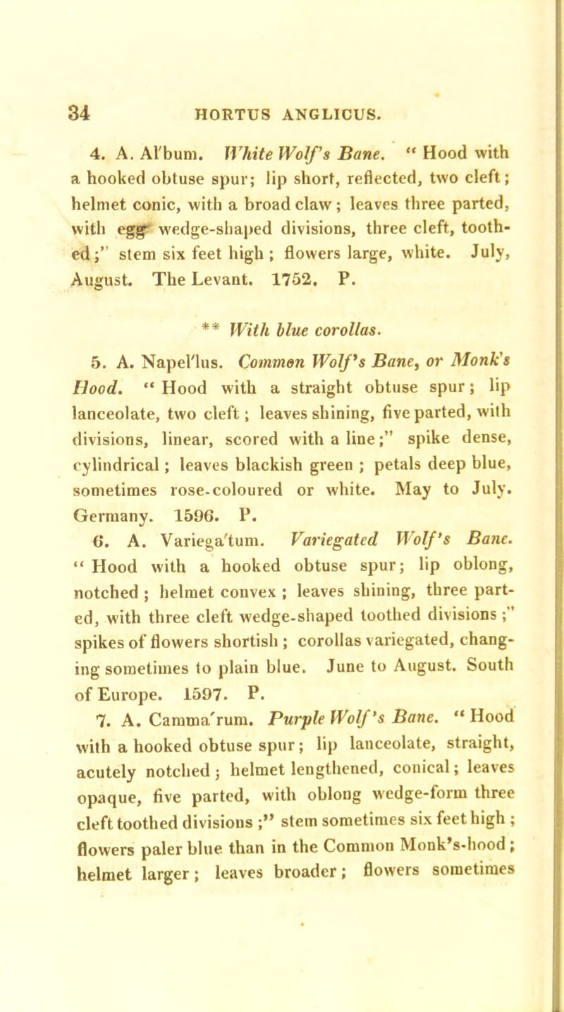 4. A. Al'bum. White Wolf's Bane. “ Hood with a hooked obtuse spur; lip short, reflected, two cleft; helmet conic, with a broad claw; leaves three parted, with egg~ w'edge-shaped divisions, three cleft, tooth- ed;” stem six feet high; flowers large, white. July, August. The Levant. 1752. P. ** With blue corollas. 5. A. Napel'lus. Common Wolf's Bane, or Monk's Hood. “ Hood with a straight obtuse spur; lip lanceolate, two cleft; leaves shining, five parted, with divisions, linear, scored with a line;” spike dense, cylindrical; leaves blackish green ; petals deep blue, sometimes rose-coloured or white. May to July. Germany. 1596. P. 6. A. Variega'tum. Variegated Wolf’s Bane. “ Hood with a hooked obtuse spur; lip oblong, notched ; helmet convex ; leaves shining, three part- ed, with three cleft wedge-shaped toothed divisions ;” spikes of flowers shortish ; corollas variegated, chang- ing sometimes to plain blue. June to August. South of Europe. 1597. P. 7. A. Camma'rum. Purple Wolf’s Bane. “ Hood with a hooked obtuse spur; lip lanceolate, straight, acutely notched; helmet lengthened, conical; leaves opaque, five parted, with oblong wedge-form three cleft toothed divisions ;” stem sometimes six feet high ; flowers paler blue than in the Common Monk’s-hood ; helmet larger; leaves broader; flowers sometimes