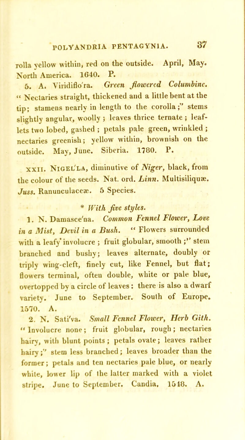 rolla yellow within, red on the outside. April, May. North America. 1640. P. 5. A. Viridiflo'ra. Green flowered Columbine. “ Nectaries straight, thickened and a little bent at the tip; stamens nearly in length to the corolla;” stems slightly angular, woolly ; leaves thrice ternate ; leaf- lets two lobed, gashed ; petals pale green, wrinkled ; nectaries greenish; yellow within, brownish on the outside. May, June. Siberia. 1780. P. xxil. Nigel'la, diminutive of Niger, black, from the colour of the seeds. Nat. ord. Linn. Multisiliquae. Juss. Ranunculaceae. 5 Species. * With five styles. 1. N. Damasce'na. Common Fennel Flower, Love in a Mist, Devil in a Bush. “ Flowers surrounded with a leafy involucre ; fruit globular, smooth ;” stem branched and bushy; leaves alternate, doubly or triply wing-cleft, finely cut, like Fennel, but flat; flowers terminal, often double, white or pale blue, overtopped by a circle of leaves : there is also a dwarf variety. June to September. South of Europe. 1570. A. 2. N. Sati'va. Small Fennel Flower, Herb Gith. Involucre none; fruit globular, rough; nectaries hairy, with blunt points; petals ovate; leaves rather hairy;” stem less branched; leaves broader than the former; petals and ten nectaries pale blue, or nearly white, lower lip of the latter marked with a violet stripe. June to September. Candia, 1518. A.