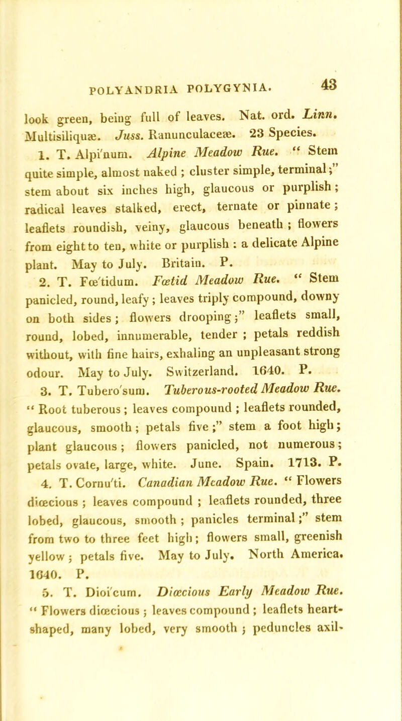 look green, being full of leaves. Nat. ord. Linn. Multisiliquae. Juss. Ranunculaceae. 23 Species. 1. T. Alpi'num. Alpine Meadow Rue. “ Stem quite simple, almost uaked ; cluster simple, terminal; stem about six inches high, glaucous or purplish ; radical leaves stalked, erect, ternate or pinnate; leaflets roundish, veiny, glaucous beneath ; flowers from eight to ten, white or purplish : a delicate Alpine plant. May to July. Britain. P. 2. T. Fce'tidum. Foetid Meadow Rue. “ Stem panicled, round, leafy ; leaves triply compound, downy on both sides; flowers droopingleaflets small, round, lobed, innumerable, tender ; petals reddish without, with fine hairs, exhaling an unpleasant strong odour. May to July. Switzerland. 1640. P. 3. T. Tubero'sum. Tuberous-rooted Meadow Rue. “ Root tuberous ; leaves compound ; leaflets rounded, glaucous, smooth; petals five stem a foot high; plant glaucous; flowers panicled, not numerous; petals ovate, large, white. June. Spain. 1713. P. 4. T. Cornu'ti. Canadian Meadow Rue. “ Flowers dioecious ; leaves compound ; leaflets rounded, three lobed, glaucous, smooth ; panicles terminalstem from two to three feet high; flowers small, greenish yellow; petals five. May to July. North America. 1040. P. 5. T. Dioi'cum. Dioecious Early Meadow Rue. “ Flowers dioecious ; leaves compound ; leaflets heart- shaped, many lobed, very smooth ; peduncles axil-