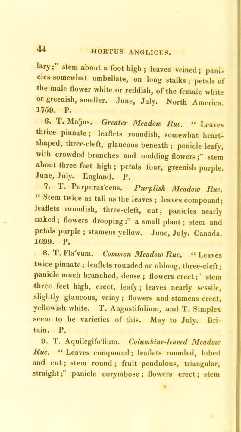 Iary ; stem about a foot high ; leaves veined; pani« cles somewhat umbellate, on long stalks ; petals of the male flower white or reddish, of the female white or greenish, smaller. June, July. North America. 1759. P. G. T. Ma'jus. Greater Meadow Rue. “ Leaves thiice pinnate; leaflets roundish, somewhat heart- shaped, three-cleft, glaucous beneath ; panicle leafv, with crowded branches and nodding flowers;” stem about three feet high ; petals four, greenish purple. June, July. England. P. 7. T. Purpuras'cens. Purplish Meadow Rue. Stem twice as tall as the leaves ; leaves compound; leaflets roundish, three-cleft, cut; panicles nearly naked ; flowers droopinga small plant; stem and petals purple ; stamens yellow. June, July. Canada. 169.9. P. T. Fla vum. Common Meadow Rue. “ Leaves twice pinnate; leaflets rounded or oblong, three-cleft; panicle much branched, dense ; flowers erect;” stem three feet high, erect, leafy ; leaves nearly sessile, slightly glaucous, veiny ; flowers and stamens erect, yellowish white. T. Angustifolium, and T. Simplex seem to be varieties of this. May to July. Bri- tain. P. 9. T. Aquilegifo'lium. Columbine-leaved Meadow Rue. “ Leaves compound ; leaflets rounded, lobed and cut; stem round ; fruit pendulous, triangular, straight;” panicle corymbose; flowers erect; stem