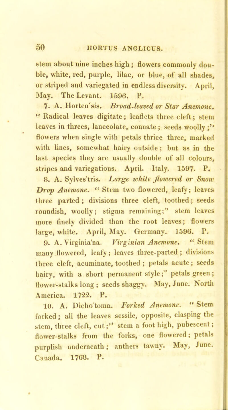 stem about nine inches high ; flowers commonly dou- ble, white, red, purple, lilac, or blue, of all shades, or striped and variegated in endless diversity. April, May. The Levant. 1596. P. 7. A. Horten'sis. Broad-leaved or Star Anemone. “ Radical leaves digitate; leaflets three cleft; stem leaves in threes, lanceolate, connate; seeds woolly flowers when single with petals thrice three, marked with lines, somewhat hairy outside; but as in the last species they are usually double of all colours, stripes and variegations. April. Italy. 1597. P. 8. A. Sylves'tris. Large white flowered or Snow Drop Anemone. “ Stem two flowered, leafy; leaves three parted; divisions three cleft, toothed; seeds roundish, woolly; stigma remaining;’’ stem leaves more finely divided than the root leaves; flowers large, white. April, May. Germany. 1596. P. 9. A. Virginia'na. Virginian Anemone. “ Stem many flow'ered, leafy; leaves three-parted ; divisions three cleft, acuminate, toothed ; petals acute; seeds hairy, with a short permanent stylepetals green; flower-stalks long ; seeds shaggy. May, June. North America. 1722. P. 10. A. Dicho'toma. Forked Anemone. “ Stem forked; all the leaves sessile, opposite, clasping the stem, three cleft, cut;’’ stem a foot high, pubescent; flower-stalks from the forks, one flow'ered; petals purplish underneath; anthers tawny- May, June. Canada. 1768. P.