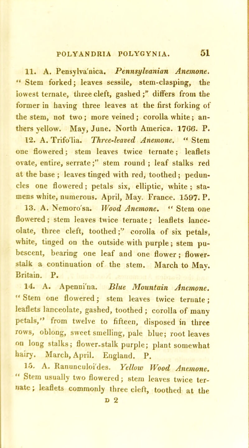 11. A. Pensylva'nica. Pennsylvanian Anemone. “ Stem forked; leaves sessile, stem-clasping, the lowest ternate, three cleft, gasheddiffers from the former in having three leaves at the first forking of the stem, not two; more veined ; corolla white; an- thers yellow. May, June. North America. 17(36. P. 12. A. Trifo'lia. Three-leaved Anemone. “ Stem one flowered; stem leaves twice ternate; leaflets ovate, entire, serratestem round ; leaf stalks red at the base ; leaves tinged with red, toothed ; pedun- cles one flowered; petals six, elliptic, white ; sta- mens white, numerous. April, May. France. 1597. P. 13. A. Nemoro'sa. Wood Anemone. “ Stem one flowered; stem leaves twice ternate; leaflets lance- olate, three cleft, toothed ;u corolla of six petals, white, tinged on the outside with purple; stem pu- bescent, bearing one leaf and one flower; flower- stalk a continuation of the stem. March to May. Britain. P. 14. A. Apenni'na. Blue Mountain Anemone. “ Stem one flowered; stem leaves twice ternate ; leaflets lanceolate, gashed, toothed ; corolla of many petals,” from twelve to fifteen, disposed in three rows, oblong, sweet smelling, pale blue; root leaves on long stalks; flower-stalk purple; plant somewhat hairy. March, April. England. P. lo. A. Ranunculoi des. Yellow Wood Anemone. Stem usually two flowered; stem leaves twice ter- nate ; leaflets commonly three cleft, toothed at the