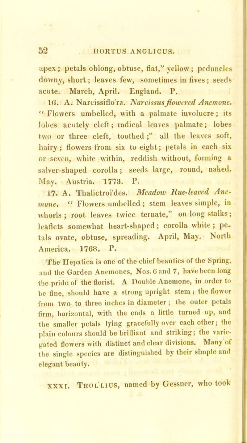 apex; petals oblong, obtuse, flat,’ yellow; peduncles downy, short; leaves few, sometimes in fives; seeds acute. March, April. England. P. 16. A. Narcissiflo'ra. Narcissusflowered Anemone. “ Flowers umbelled, with a palmate involucre; its lobes acutely cleft; radical leaves palmate; lobes two or three cleft, toothed ;” all the leaves soft, hairy ; flowers from six to eight; petals in each six or seven, white within, reddish without, forming a salver-shaped corolla; seeds large, round, naked. May. Austria. 1773. P. 17. A. Thalictroi'des. Meadow Rue-leaved Ane- mone. “ Flowers umbelled ; stem leaves simple, in whorls ; root leaves twice ternate,” on long stalks; leaflets somewhat heart-shaped ; corolla white ; pe- tals ovate, obtuse, spreading. April, May. North America. 1768. P. The Hepatica is one of the chief beauties of the Spring, and the Garden Anemones, Nos. 6 and 7, have been long the pride of the florist. A Double Anemone, in order to be fine, should have a strong upright stem; the flower from two to three inches in diameter ; the outer petals firm, horizontal, with the ends a little turned up, and the smaller petals lying gracefully over each other; the plain colours should be brilliant and striking; the varie- gated flow ers with distinct and clear divisions. Many of the single species are distinguished by their simple and elegant beauty. xxxr. Trol lius, named by Gessner, who took