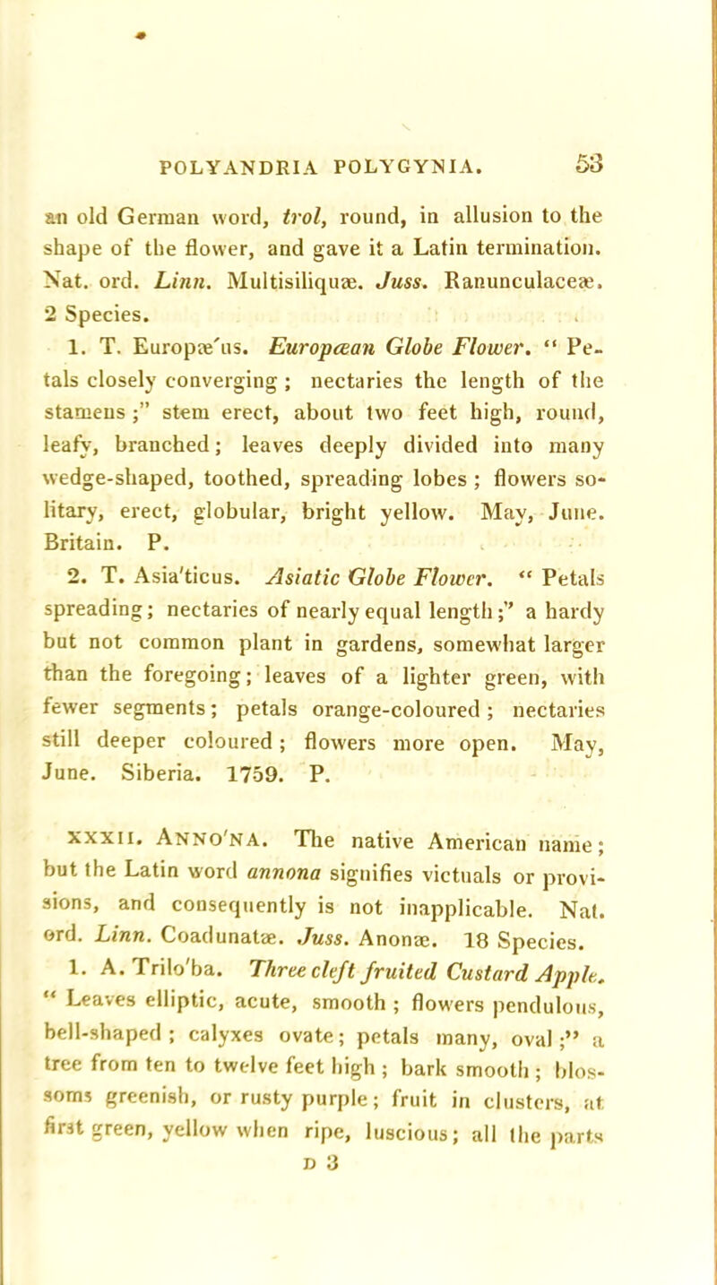 an old German word, trol, round, in allusion to the shape of the flower, and gave it a Latin termination. Nat. ord. Linn. Multisiliquae. Juss. Ranunculacem. 2 Species. 1. T. Europae'us. European Globe Flower. “ Pe- tals closely converging ; nectaries the length of the stamens stem erect, about two feet high, round, leafy, branched; leaves deeply divided into many wedge-shaped, toothed, spreading lobes ; flowers so- litary, erect, globular, bright yellow. May, June. Britain. P. 2. T. Asia'ticus. Asiatic Globe Flower. “ Petals spreading; nectaries of nearly equal length a hardy but not common plant in gardens, somewhat larger than the foregoing; leaves of a lighter green, with fewer segments; petals orange-coloured ; nectaries still deeper coloured; flowers more open. May, June. Siberia. 1759. P. xxxn. Anno'na. The native American name; but the Latin word annona signifies victuals or provi- sions, and consequently is not inapplicable. Nat. ord. Linn. Coadunatae. Juss. Anonae. 18 Species. 1. A. Trilo'ba. Three cleft fruited Custard Apple. “ Leaves elliptic, acute, smooth ; flowers pendulous, bell-shaped ; calyxes ovate; petals many, ovala tree from ten to twelve feet high ; bark smooth ; blos- soms greenish, or rusty purple; fruit in clusters, at first green, yellow when ripe, luscious; all the parts