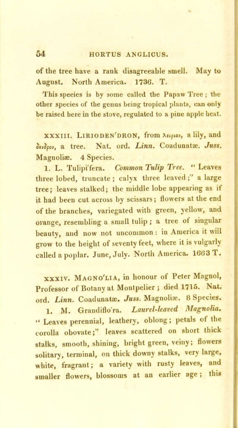 of the tree have a rank disagreeable smell. May to August. North America. 1736. T. This species is by some called the Papaw Tree ; the other species of the genus being tropical plants, can only be raised here in the stove, regulated to a pine apple heat. XXXIII. Lirioden'dron, from a lily, and Siiityov, a tree. Nat. ord. Linn. Coadunatze. Juss. Magnoliae. 4 Species. 1. L. Tulipi'fera. Common Tulip Tree. “ Leaves three lobed, truncate ; calyx three leaved a large tree; leaves stalked; the middle lobe appearing as if it had been cut across by scissars; flowers at the end of the branches, variegated with green, yellow, and orange, resembling a small tulip ; a tree of singular beauty, and now not uncommon : in America it will grow to the height ot seventy feet, where it is vulgarly called a poplar. June, July. North America. 1663 T. xxxiv. Magno'lia, in honour of Peter Magnol, Professor of Botany at Montpelier ; died 1715. Nat. ord. Linn. Coadunatze. Juss. Magnolia;. 8 Species. 1. M. Grandiflo'ra. Laurel-leaved Magnolia. “ Leaves perennial, leathery, oblong; petals of the corolla obovate;” leaves scattered on short thick stalks, smooth, shining, bright green, veiny; flowers solitary, terminal, on thick downy stalks, very large, white, fragrant; a variety with rusty leaves, and smaller flowers, blossoms at an earlier age ; this