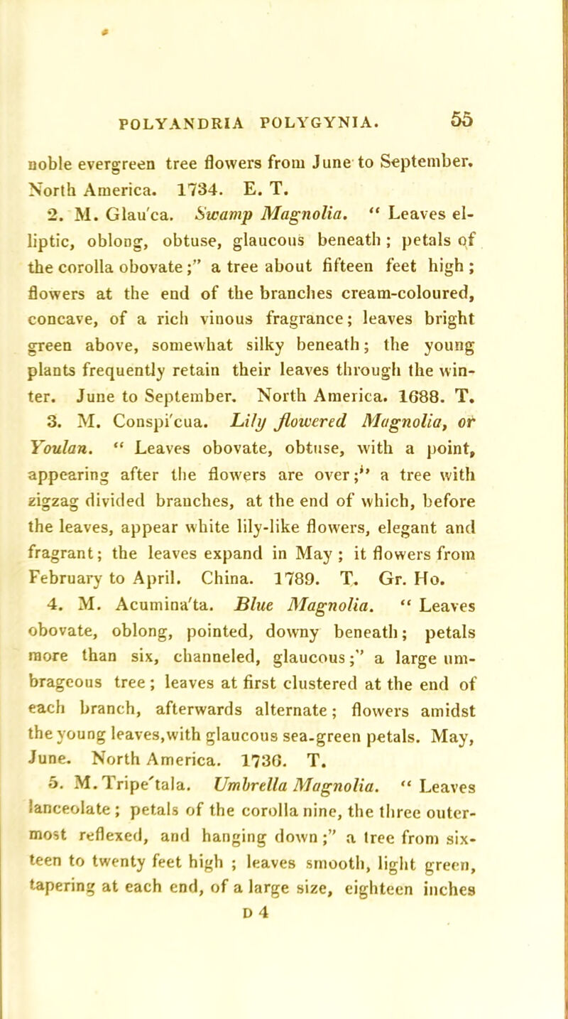 noble evergreen tree flowers from June to September. North America. 1734. E. T. 2. M. Glau'ca. Swamp Magnolia. “ Leaves el- liptic, oblong, obtuse, glaucous beneath ; petals of the corolla obovatea tree about fifteen feet high ; flowers at the end of the branches cream-coloured, concave, of a rich vinous fragrance; leaves bright green above, somewhat silky beneath; the young plants frequently retain their leaves through the win- ter. June to September. North America. 1688. T. 3. M. Conspi'cua. Lily flowered, Magnolia, or Youlan. “ Leaves obovate, obtuse, with a point, appearing after the flowrers are over a tree with zigzag divided branches, at the end of which, before the leaves, appear white lily-like flowers, elegant and fragrant; the leaves expand in May; it flowers from February to April. China. 1789. T. Gr. Ho. 4. M. Acumina'ta. Blue Magnolia. “ Leaves obovate, oblong, pointed, downy beneath; petals more than six, channeled, glaucous;” a large um- brageous tree ; leaves at first clustered at the end of each branch, afterwards alternate; flowers amidst the young leaves,with glaucous sea-green petals. May, June. North America. 1736. T. 5. M. Tripe'tala. Umbrella Magnolia. “Leaves lanceolate; petals of the corolla nine, the three outer- most reflexed, and hanging down;” a tree from six- teen to twenty feet high ; leaves smooth, light green, tapering at each end, of a large size, eighteen inches