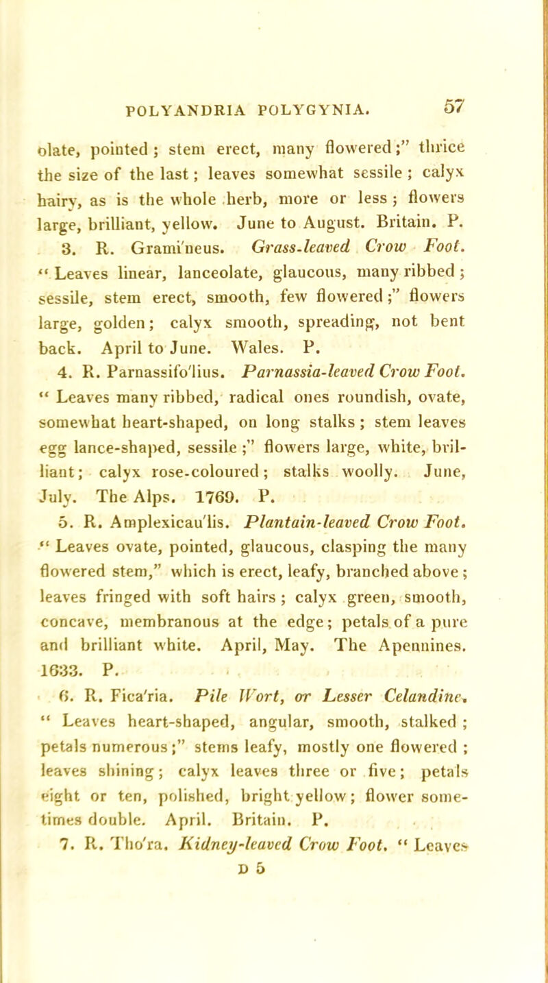 olate, pointed ; stem erect, many floweredthrice the size of the last; leaves somewhat sessile ; calyx hairy, as is the whole herb, more or less ; flowers large, brilliant, yellow. June to August. Britain. F. 3. R. Grami'neus. Grass-leaved Crow Foot. “ Leaves linear, lanceolate, glaucous, many ribbed ; sessile, stem erect, smooth, few flowered flowers large, golden; calyx smooth, spreading, not bent back. April to June. Wales. P. 4. R. Parnassifo'lius. Parnassia-leaved Crow Foot. “ Leaves many ribbed, radical ones roundish, ovate, somewhat heart-shaped, on long stalks; stem leaves egg lance-shaped, sessile flowers large, white, bril- liant; calyx rose-coloured; stalks woolly. June, July. The Alps. 1769. P. 5. R. Amplexicau'lis. Plantain-leaved Crow Foot. “ Leaves ovate, pointed, glaucous, clasping the many flowered stem,” which is erect, leafy, branched above ; leaves fringed with soft hairs ; calyx green, smooth, concave, membranous at the edge; petals of a pure and brilliant white. April, May. The Apennines. 1633. P. 6. R. Fica'ria. Pile Wort, or Lesser Celandine, “ Leaves heart-shaped, angular, smooth, stalked ; petals numerous;” stems leafy, mostly one flowered ; leaves shining; calyx leaves three or five; petals eight or ten, polished, bright yellow; flower some- times double. April. Britain. P. 7. R. Tho'ra. Kidney-leaved Crow Foot. “ Leaves