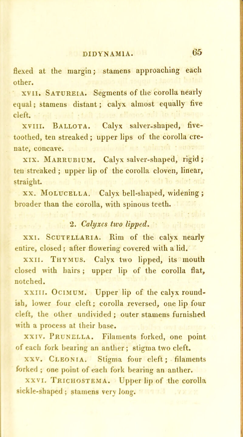 DID YN AMI A. flexed at the margin; stamens approaching each other. xvii. Satureia. Segments of the corolla nearly equal; stamens distant; calyx almost equally live cleft. xvm. Ballota. Calyx salver-shaped, five- toothed, ten streaked ; upper lips of the corolla cre- nate, concave. xix. Marrubium. Calyx salver-shaped, rigid ; ten streaked ; upper lip of the corolla cloven, linear, straight. xx. Molucella. Calyx bell-shaped, widening ; broader than the corolla, with spinous teeth. 2. Calyxes tivo lipped. xxi. Scutellaria. Rim of the calyx nearly entire, closed ; after flowering covered with a lid. xxn. Thymus. Calyx two lipped, its mouth closed with hairs; upper lip of the corolla flat, notched. xxiii. Ocimum. Upper lip of the calyx round- ish, lower four cleft; corolla reversed, one lip four cleft, the other undivided; outer stamens furnished with a process at their base. xxiv. Prunella. Filaments forked, one point of each fork bearing an anther; stigma two cleft. xxv. Cleonia. Stigma four cleft; filaments forked ; one point of each fork bearing an anther. xxvi. Trichostkma. Upper lip of the corolla sickle-shaped ; stamens very long.