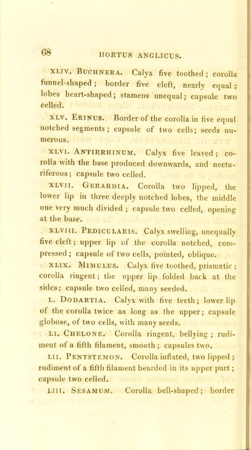 XLIV. Buchnera. Calyx five toothed ; corolla funnel-shaped ; border five cleft, nearly equal ; lobes heart-shaped; stamens unequal; capsule two felled. xlv. Erinus. Border of the corolla in five equal notched segments; capsule of two cells; seeds nu- merous. xlvi. Antirrhinum. Calyx five leaved; co- rolla with the base produced downwards, and necta- riferous ; capsule two celled. xlvii. Gerardia. Corolla two lipped, the lower lip in three deeply notched lobes, the middle one very much divided ; capsule two celled, opening at the base. xlviii. Pedicularis. Calyx swelling, unequally five cleft; upper lip of the corolla notched, com- pressed ; capsule of two cells, pointed, oblique. xlix. Mimulus. Calyx five toothed, prismatic ; corolla ringent; the upper lip folded back at the sides; capsule two celled, many seeded. L. Dodartia. Calyx with five teeth; lower lip of the corolla twice as long as the upper; capsule globose, of two cells, with many seeds. Li. Chelone. Corolla ringent, bellying ; rudi- ment of a fifth filament, smooth ; capsules two. Li I. Pentstemon. Corolla inflated, two lipped ; rudiment of a fifth filament bearded in its upper part; capsule tw'o celled. Lilt' Sesamum. Corolla bell-shaped; border