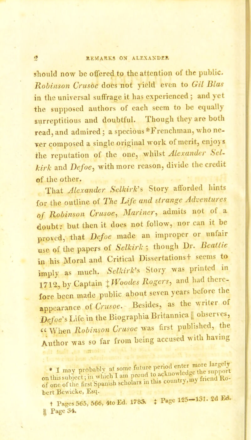 £ REMARKS ON ALEXANDER should now be offered to the attention of the public. Robinson Crusoe docs not yield even to Gil Bias in the universal suffrage it has experienced ; and yet the supposed authors of each seem to be equally surreptitious and doubtful. 1 hough they are both read, and admired ; a specious ^Frenchman, who ne- ver composed a single original work of merit, enjoys the reputation of the one, whilst Alexander Sel- kirk and Defoe, with more reason, divide the credit of the other. That Alexander Selkirk's Story afforded hints for the outline of The Life and strange Adventures of Robinson Crusoe, Mariner, admits not of a doubt: but then it does not follow, nor can it be proved, that Defoe made an improper or unfair use of the papers of Selkirk ; though Dr. Beattie in his Moral and Critical Dissertations + seems to imply as much. Selkirk's Story was printed in 1712, by Captain + tVoodes Rogers, and had there- fore been made public about seven years before the appearance of Crusoe. Besides, as the writer of Defoe's Life in the Biographia Britannica || observes, « When Robinson Crusoe was first published, the Author was so far from being accused with having * I may probably at some fciture period enter more krgely on this subject; in which I am promt fncnd Ho- of one of the first Spanish scholars in this count ), . bert Bewicke, Esq. t Pages 565, 566, 4to Ed. 1783. i Page 125-131. 2d Ed. H Page 34.