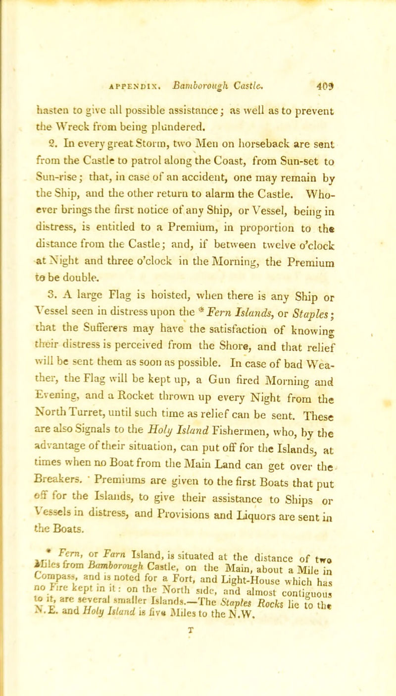 hasten to give all possible assistance; as well as to prevent the Wreck from being plundered. 2. In every great Storm, two Men on horseback are sent from the Castle to patrol along the Coast, from Sun-set to Sun-rise; that, in case of an accident, one may remain by the Ship, and the other return to alarm the Castle. Who- ever brings the first notice of any Ship, or Vessel, being in distress, is entitled to a Premium, in proportion to the distance from the Castle; and, if between twelve o’clock at Night and three o’clock in the Morning, the Premium to be double. 3. A large Flag is hoisted, when there is any Ship or Vessel seen in distress upon the * Fern Islands, or Staples; that the Sufferers may have the satisfaction of knowing D their distress is perceived from the Shore, and that relief will be sent them as soon as possible. In case of bad Wea- ther, the Flag will be kept up, a Gun fired Morning and Evening, and a Rocket thrown up every Night from the North Turret, until such time as relief can be sent. These are also Signals to the Holy Island Fishermen, who, by the advantage of their situation, can put off for the Islands, at times when no Boat from the Main Band can get over the Breakers. ' Premiums are given to the first Boats that put off tor the Islands, to give their assistance to Ships or V ej=els in distress, and Provisions and Liquors are sent in the Boats. * Frrn’ nr F?rn Island- is situated at the distance of two ILles from Bamborough Castle, on the Main, about a Mile in Compass, and is noted for a Fort, and Light-House which has no fire kept in it: on the North side, and almost contiguous \ E YnH‘^e/ /f'/m ,lerrIslansCl9rThe Slap>eS Rocks lic S) the r».k,. and holy Island is fiva Miles to the N.W. T