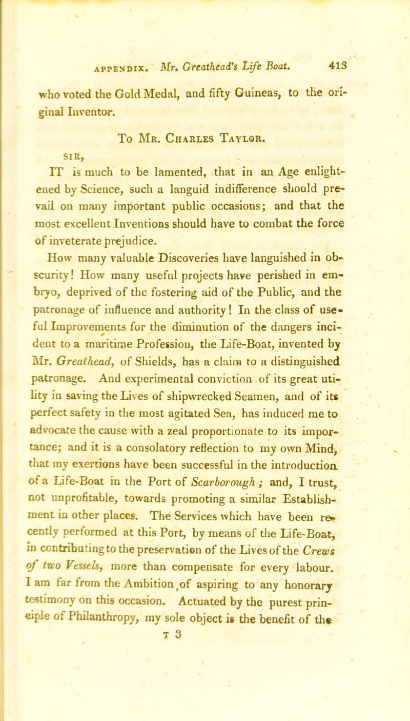 APPENDIX. who voted the Gold Medal, and fifty Guineas, to the ori- ginal Inventor. To Mr. Charles Taylor. sir, IT is much to be lamented, that in an Age enlight- ened by Science, such a languid indifference should pre- vail on many important public occasions; and that the most excellent Inventions should have to combat the force of inveterate prejudice. How many valuable Discoveries have languished in ob- scurity! How many useful projects have perished in em- bryo, deprived of the fostering aid of the Public, and the patronage of influence and authority! In the class of use- ful Improvements for the diminution of the dangers inci- dent to a maritime Profession, the Life-Boat, invented by Mr. Greuthead, of Shields, has a claim to a distinguished patronage. And experimental conviction of its great uti- lity in saving the Lives of shipwrecked Seamen, and of its perfect safety in the most agitated Sea, has induced me to advocate the cause with a zeal proportionate to its impor- tance; and it is a consolatory reflection to my own Mind, that my exertions have been successful in the introduction, of a Life-Boat in the Port of Scarborough ; and, I trust, not unprofitable, towards promoting a similar Establish- ment in other places. The Services which have been re- cently performed at this Port, by means of the Life-Boat, in contributing to the preservation of the Lives of the Crews rf two Vessels, more than compensate for every labour, lam far from the Ambition (of aspiring to any honorary testimony on this occasion. Actuated by the purest prin- ciple of Philanthropy, my sole object is the benefit of the t 3