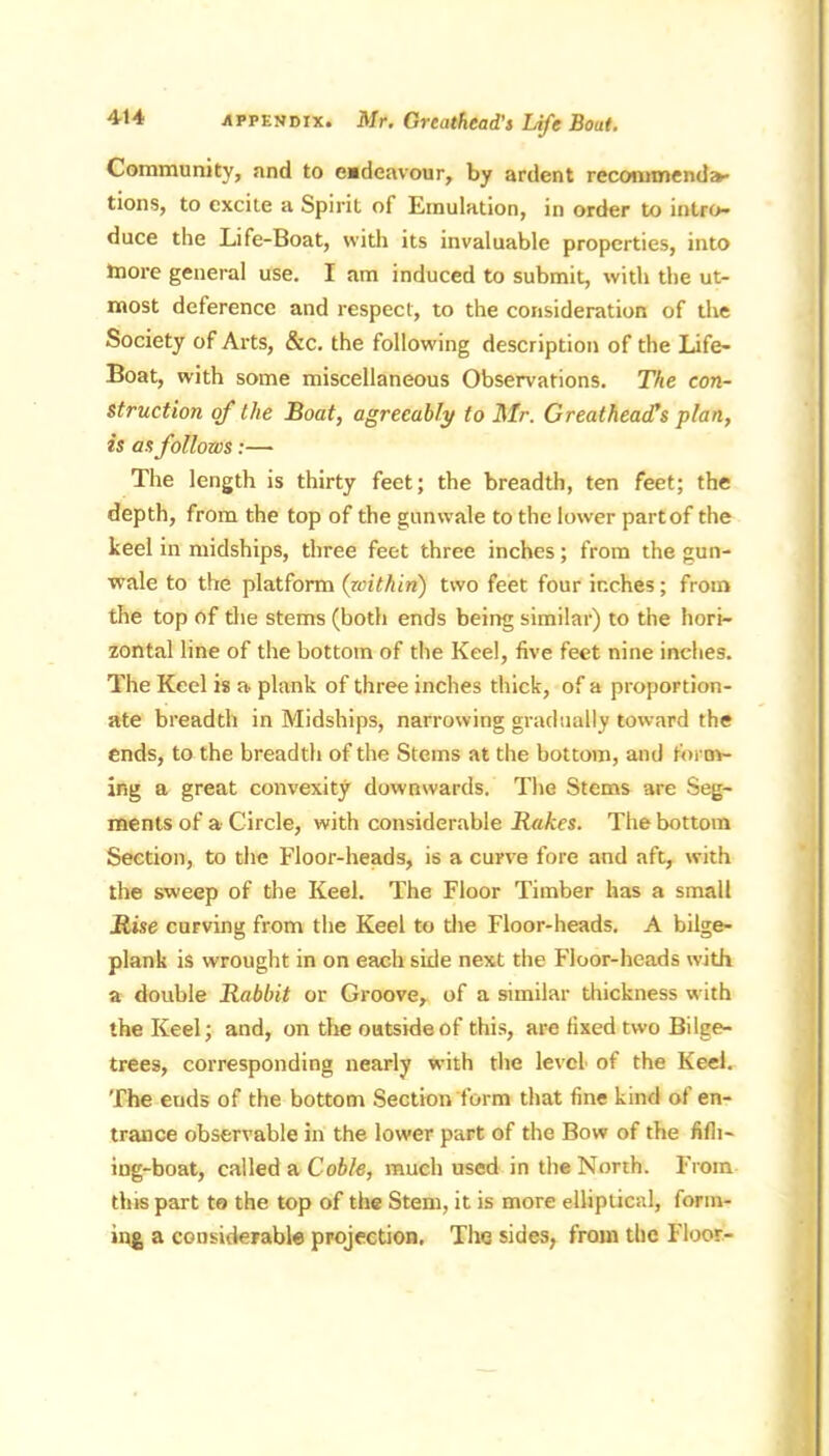Community, and to endeavour, by ardent recommenda- tions, to excite a Spirit of Emulation, in order to intro- duce the Life-Boat, with its invaluable properties, into Inore general use. I am induced to submit, with the ut- most deference and respect, to the consideration of the Society of Arts, &c. the following description of the Life- Boat, with some miscellaneous Observations. The con- struction of the Boat, agreeably to Mr. GreatheacTs plan, is as follows:— The length is thirty feet; the breadth, ten feet; the depth, from the top of the gunwale to the lower part of the keel in midships, three feet three inches; from the gun- wale to the platform (within) two feet four inches; from the top of the stems (both ends being similar) to the hori- zontal line of the bottom of the Keel, five feet nine inches. The Keel is a plank of three inches thick, of a proportion- ate breadth in Midships, narrowing gradually toward the ends, to the breadth of the Stems at the bottom, and form- ing a great convexity downwards. The Stems are Seg- ments of a Circle, with considerable Rakes. The bottom Section, to the Floor-heads, is a curve fore and aft, with the sweep of the Keel. The Floor Timber has a small Rise curving from the Keel to the Floor-heads. A bilge- plank is wrought in on each side next the Floor-heads with a double Rabbit or Groove, of a similar thickness w ith the Keel; and, on the outside of this, are fixed two Bilge- trees, corresponding nearly w-ith the level of the Keel. The euds of the bottom Section form that fine kind of en- trance observable in the lower part of the Bow of the fifli- ing-boat, called a Coble, much used in the North. From tins part to the top of the Stem, it is more elliptical, form- ing a considerable projection. The sides, from the Floor-