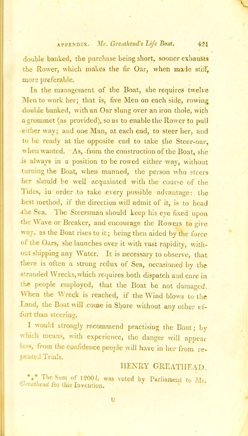 V double banked, the purchase being short, sooner exhausts the Rower, which makes the fir Oar, when made stiff, more preferable. In the management of the Boat, she requires twelve Men to work her; that is, five Men on each side, rowing double banked, with an Oar slung over an iron thole, with a grommet (as provided), so as to enable the Rower to pull either way; and one Man, at each end, to steer her, and to be ready at the opposite end to take the Steer-oar, when wanted. As, -from the construction of the Boat, she is always in a position to be rowed either way, without turning the Boat, when manned, the person who steers her should he well acquainted with the course of the Tides, in order -to take every possible advantage: the best method, if the direction will admit of it, is to head -the Sea. The Steersman should keep his eye fixed upon the Wave or Breaker, and encourage the Rowers to give way, as the Boat rises to it; being then aided by the force of the Oars, she launches over it with vast rapidity, with- out shipping any Water. It is necessary to observe, that there is often a strong reflux of Sea, occasioned by the stranded Wrecks,which requires both dispatch and care in the people employed, that the Boat be not damaged. When the Wreck is reached, if the Wind blows to the Land, the Boat w ill come in Shore without any other ef- fort than steering. I would strongly recommend practising the Boat; by which means, with experience, the danger will appear ie^, from the confidence people will have in her from re- peated Trials. HENRY GREATIJEAD. *** Hie Sum of 1200b was voted by Parliament to Mr. v.'rc a the ad for this Invention* U