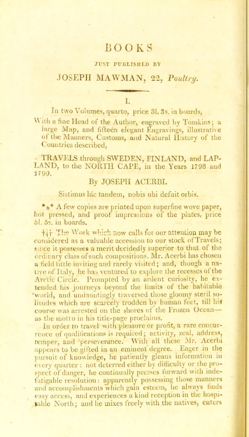 ii O O K S JUST PUBLISHED BY .10SEPII MAWMAN, 22, Poultry. I. In two Volumes, quarto, price 31. 3s. in boards, V ith a fine Head of the Author, engraved by Tomkins; a large Map, and fifteen elegant Engravings, illustrative of the Manners, Customs, and Natural History of the Countries described, TRAVELS through SWEDEN, FINLAND, and LAP- LAND, to the NORTH CAPE, in the Years 1798 and 1799. By JOSEPH ACLRBI. Sistimus Inc tandem, nobis ubi defuit orbis. *** A few copies are printed upon superfine wove paper, hot pressed, and proof impressions of the plates, price 6l. 5s. in boards. tit The Work which now calls for our attention may be considered as a valuable accession to our stock of Travels; since it possesses a merit decidedly superior to that of the ordinary class ofsuch compositions. Mr. Acerbi has chosen a field little inviting and rarely visited; and, though a na- tive of Italy, he has ventured to explore the recesses of the Arctic Circle. Prompted by an ardent curiosity, he ex- tended his journeys beyond the limits of the habitable ‘world, and undauntingly traversed those gloomy steril so- litudes which are scarcely trodden by human feet, till liiS course was arrested on the shores ci the Frozen Ocean— as the motto in his title-page proclaims. In order to travel with pleasure or profit, a rare concur- rence of qualifications is required; activity, zeal, address, temper, and 'perseverance. With all these Mr. Acerbi appears to be gifted in an eminent degree. Eager in the pursuit of knowledge, he patiently gleans information in every quarter : not deterred either by difficulty or the pro- spect of danger, he continually presses forward with inde- fatigable resolution: apparently possessing those manners and accomplishments which gain esteem, he always finds easy access, and experiences a kind reception in the hospi- table North; and he mixes freely with the natives, enters