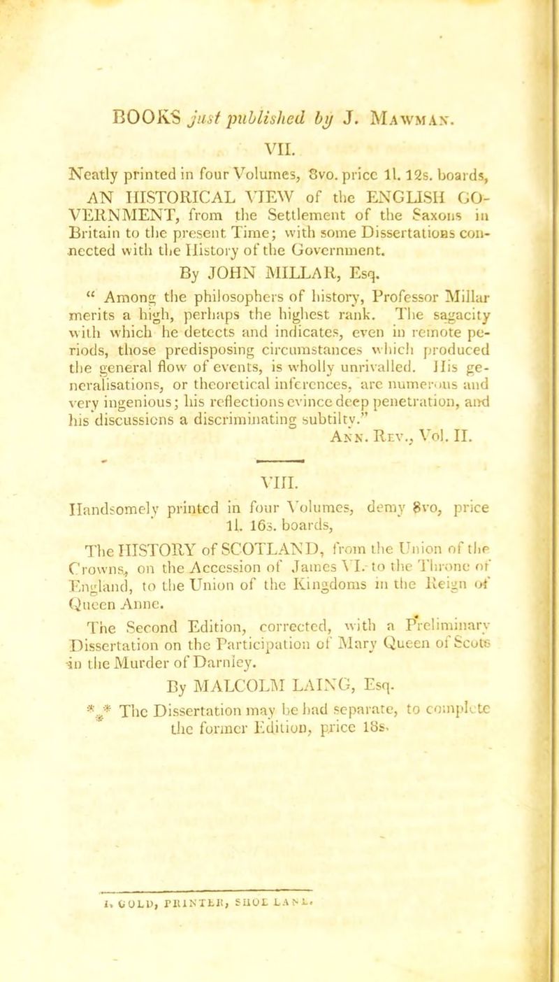 VII. Neatly printed in four Volumes, 8vo. price 11.12s. boards, AN HISTORICAL VIEW of the ENGLISH GO- VERNMENT, from the Settlement of the Saxons in Britain to the present Time; with some Dissertations con- nected with the History of the Government. By JOHN MILLAR, Esq. “ Among the philosophers of history, Professor Millar merits a high, perhaps the highest rank. The sagacity with which he detects and indicates, even in remote pe- riods, those predisposing circumstances which produced the general flow of events, is wholly unrivalled. Ills ge- neralisations, or theoretical inferences, are numerous and very ingenious; his reflections evince deep penetration, and his discussions a discriminating subtiltv.” Ann. Rev., Voi. II. VIII. Handsomely printed in four Volumes, demy 8vo, price ll. 16s. boards, The HISTORY of SCOTLAND, from the Union of the Crowns, on the Accession of James VI. to the Throne of England, to the Union of the Kingdoms in the Reign of Queen Anne. The Second Edition, corrected, with a P'reliminarv Dissertation on the Participation of Mary Queen of Scots -in the Murder of Darnley. By MALCOLM LAING, Esq. *'_* The Dissertation may be had separate, to complete the former Edition, price 18s. I. COLO, PRINTER, SUOL LANE.