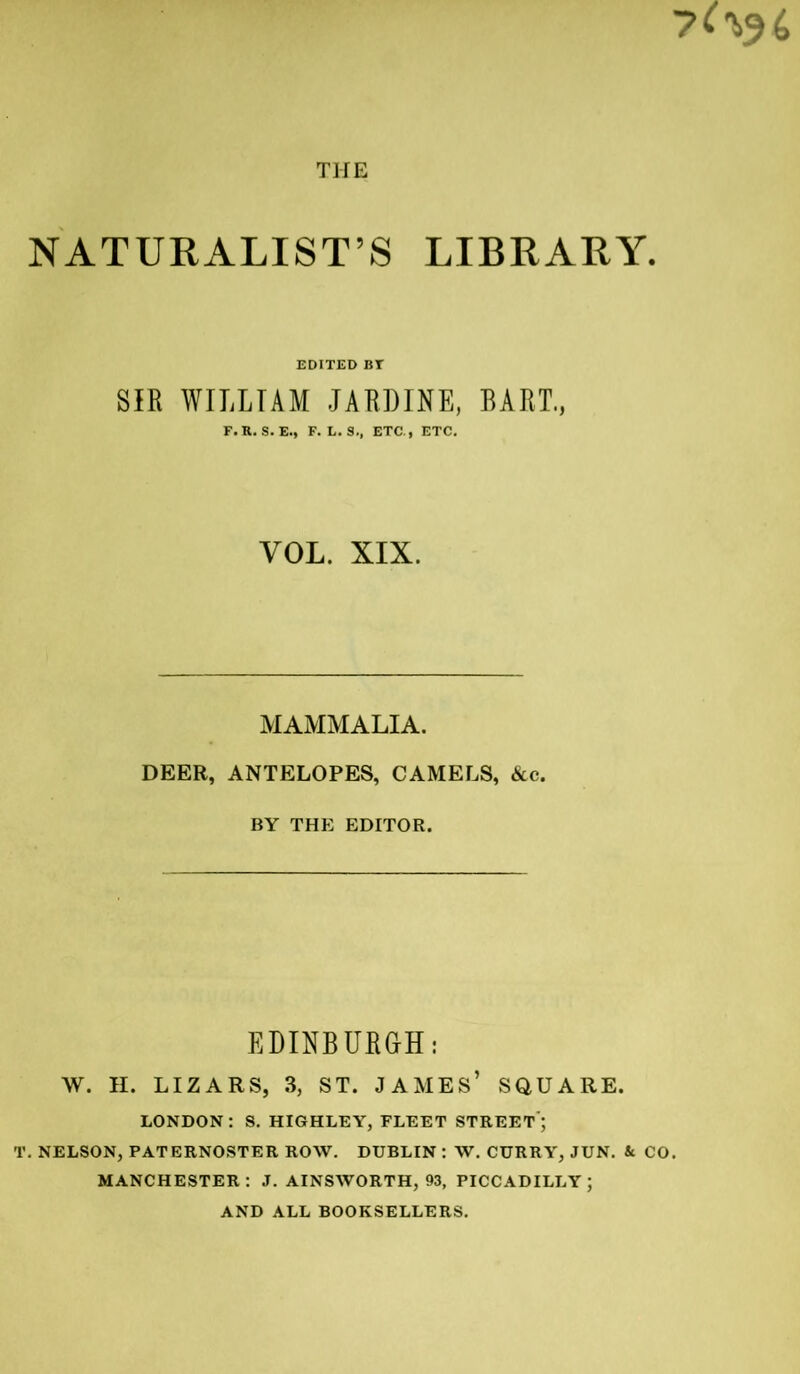 NATURALIST’S LIBRARY. EDITED BT SIR WILLIAM JARDINE, BART., F.R. S.E., F. L. S., ETC., ETC. VOL. XIX. MAMMALIA. DEER, ANTELOPES, CAMELS, &c. BY THE EDITOR. EDINBURGH: W. H. LIZARS, 3, ST. JAMES’ SQUARE. LONDON : S. HIGHLEY, FLEET STREET ; T. NELSON, PATERNOSTER ROW. DUBLIN : W. CURRY, JUN. & CO. MANCHESTER: J. AINSWORTH, 93, PICCADILLY; AND ALL BOOKSELLERS.