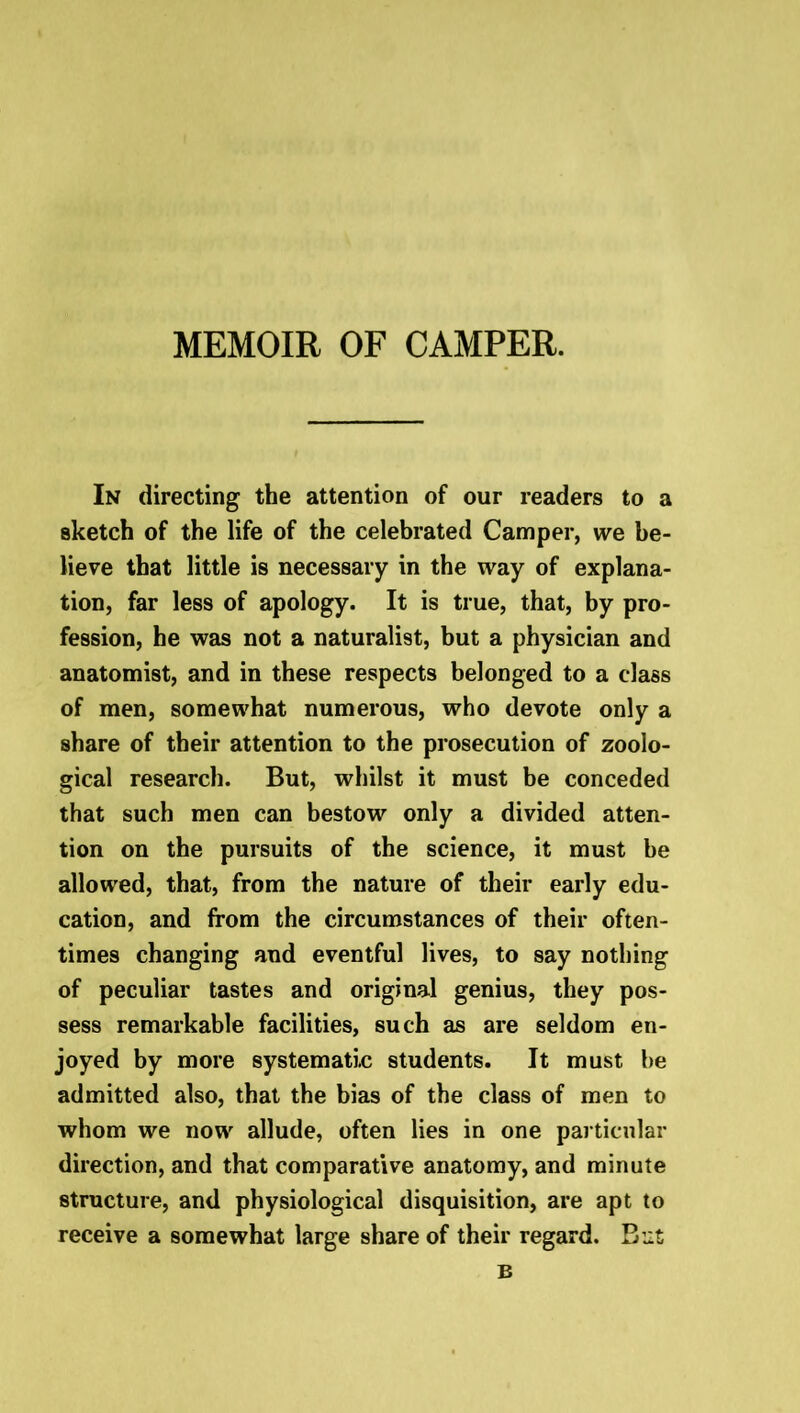 MEMOIR OF CAMPER. In directing the attention of our readers to a sketch of the life of the celebrated Camper, we be- lieve that little is necessary in the way of explana- tion, far less of apology. It is true, that, by pro- fession, he was not a naturalist, but a physician and anatomist, and in these respects belonged to a class of men, somewhat numerous, who devote only a share of their attention to the prosecution of zoolo- gical research. But, whilst it must be conceded that such men can bestow only a divided atten- tion on the pursuits of the science, it must be allowed, that, from the nature of their early edu- cation, and from the circumstances of their often- times changing and eventful lives, to say nothing of peculiar tastes and original genius, they pos- sess remarkable facilities, such as are seldom en- joyed by more systematic students. It must he admitted also, that the bias of the class of men to whom we now allude, often lies in one particular direction, and that comparative anatomy, and minute structure, and physiological disquisition, are apt to receive a somewhat large share of their regard. But