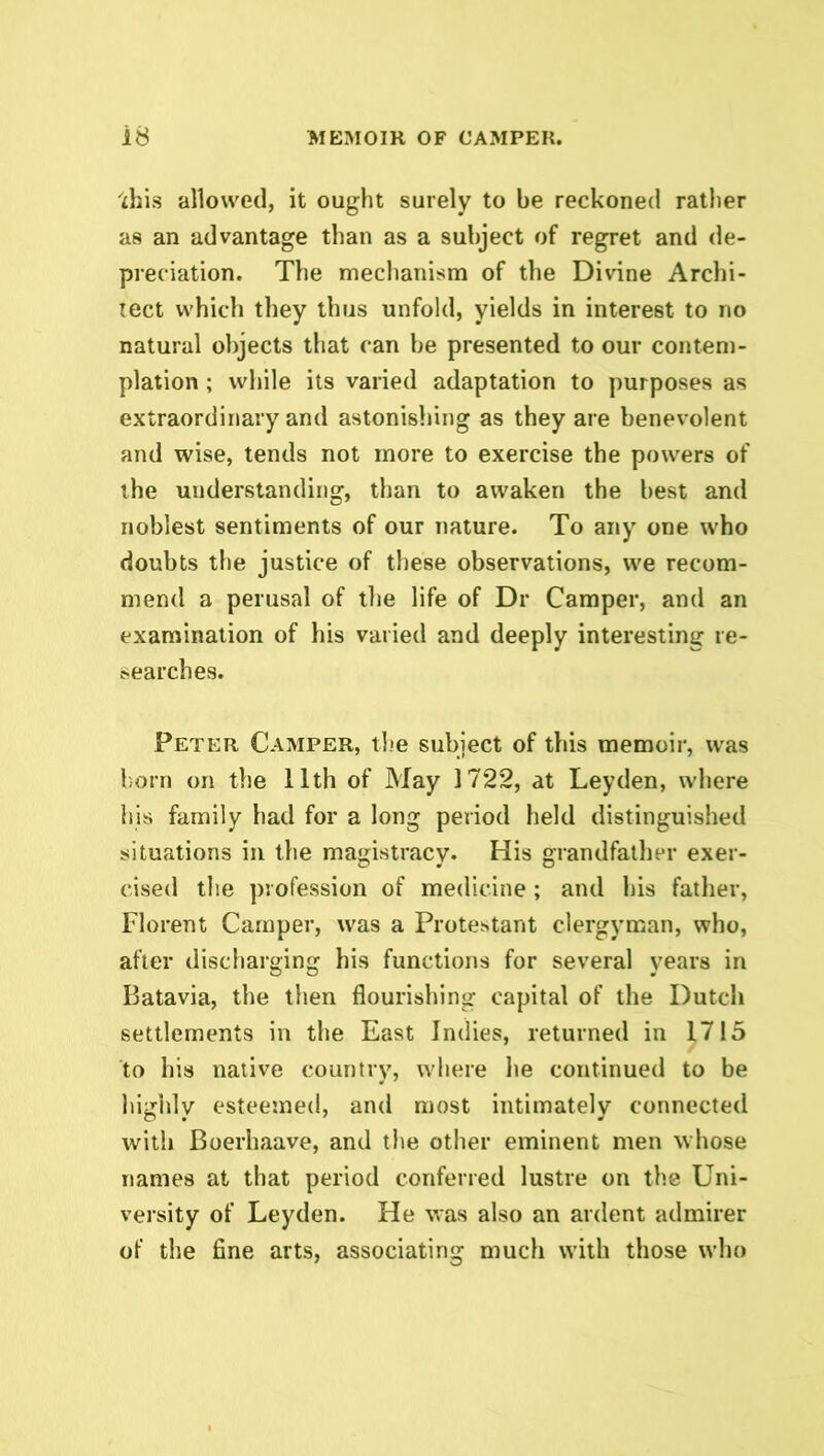 Ichis allowed, it ought surely to be reckoned rather as an advantage than as a subject of regret and de- preciation. The mechanism of the Divine Archi- tect which they thus unfold, yields in interest to no natural objects that can be presented to our contem- plation ; while its varied adaptation to purposes as extraordinary and astonishing as they are benevolent and wise, tends not more to exercise the powers of the understanding, than to awaken the best and noblest sentiments of our nature. To any one who doubts the justice of these observations, we recom- mend a perusal of the life of Dr Camper, and an examination of his varied and deeply interesting re- searches. Peter Camper, the subject of this memoir, was born on the 11th of May 1722, at Leyden, where his family had for a long period held distinguished situations in the magistracy. His grandfather exer- cised the profession of medicine ; and his father, Florent Camper, was a Protestant clergyman, who, after discharging his functions for several years in Batavia, the then flourishing capital of the Dutch settlements in the East Indies, returned in 1715 to his native country, where he continued to be highly esteemed, and most intimately connected with Boerhaave, and the other eminent men whose names at that period conferred lustre on the Uni- versity of Leyden. He was also an ardent admirer of the fine arts, associating much with those who