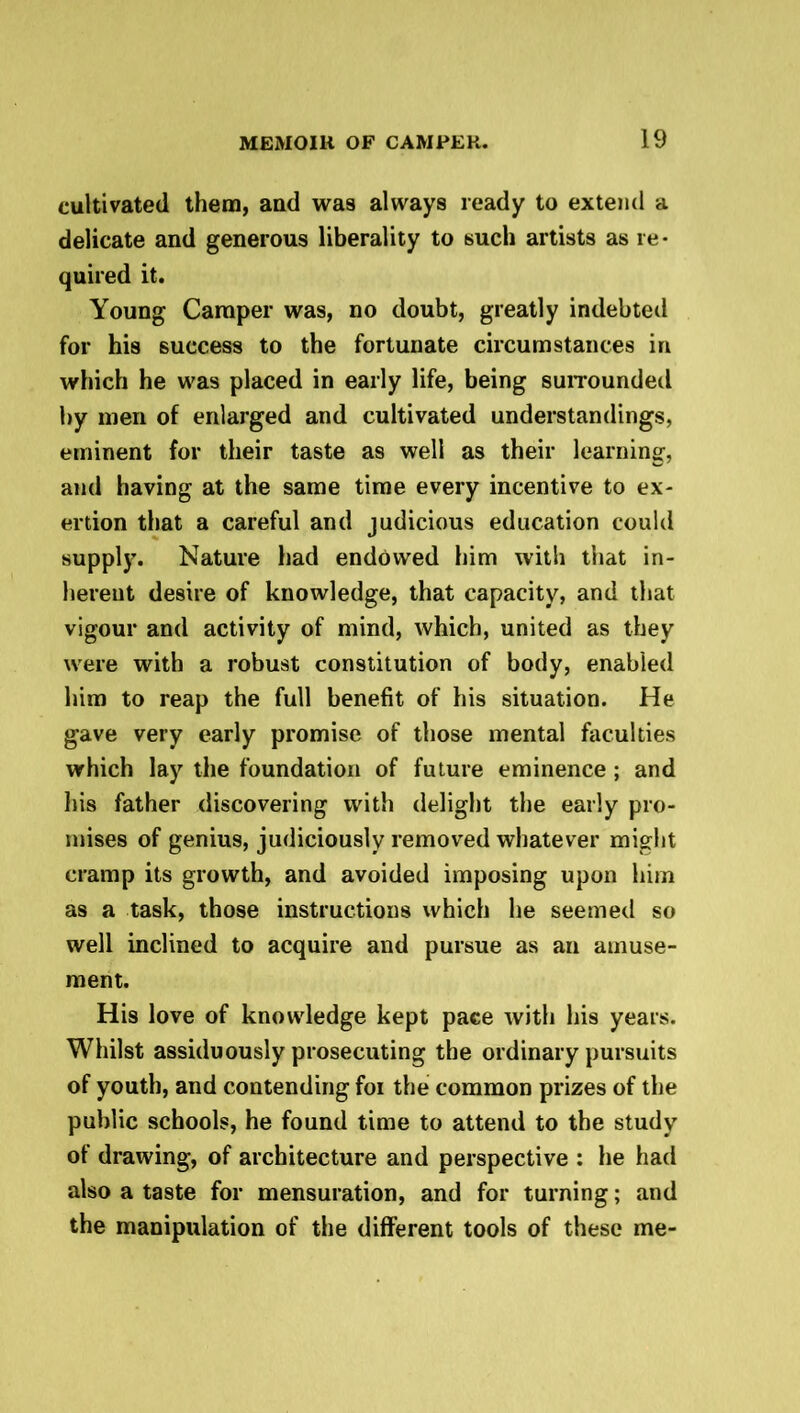 cultivated them, and was always ready to extend a delicate and generous liberality to such artists as re- quired it. Young Camper was, no doubt, greatly indebted for his success to the fortunate circumstances in which he was placed in early life, being surrounded by men of enlarged and cultivated understandings, eminent for their taste as well as their learning, and having at the same time every incentive to ex- ertion that a careful and judicious education could supply. Nature had endowed him with that in- herent desire of knowledge, that capacity, and that vigour and activity of mind, which, united as they were with a robust constitution of body, enabled him to reap the full benefit of his situation. He gave very early promise of those mental faculties which lay the foundation of future eminence; and his father discovering with delight the early pro- mises of genius, judiciously removed whatever might cramp its growth, and avoided imposing upon him as a task, those instructions which he seemed so well inclined to acquire and pursue as an amuse- ment. His love of knowledge kept pace with his years. Whilst assiduously prosecuting the ordinary pursuits of youth, and contending foi the common prizes of the public schools, he found time to attend to the study of drawing, of architecture and perspective : he had also a taste for mensuration, and for turning; and the manipulation of the different tools of these me-