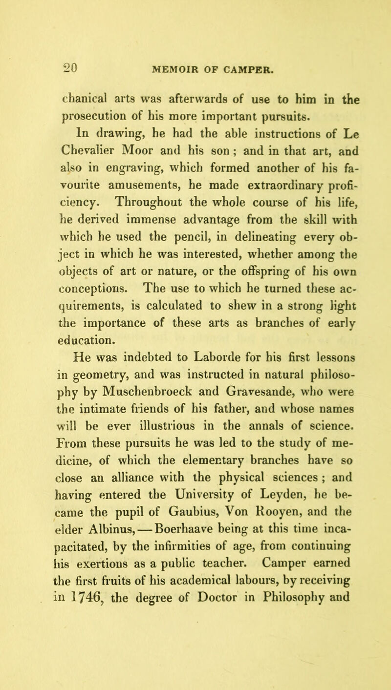 chanical arts was afterwards of use to him in the prosecution of his more important pursuits. In drawing, he had the able instructions of Le Chevalier Moor and his son ; and in that art, and also in engraving, which formed another of his fa- vourite amusements, he made extraordinary profi- ciency. Throughout the whole course of his life, he derived immense advantage from the skill with which he used the pencil, in delineating every ob- ject in which he was interested, whether among the objects of art or nature, or the offspring of his own conceptions. The use to which he turned these ac- quirements, is calculated to shew in a strong light the importance of these arts as branches of early education. He was indebted to Laborde for his first lessons in geometry, and was instructed in natural philoso- phy by Muschenbroeck and Gravesande, who were the intimate friends of his father, and whose names will be ever illustrious in the annals of science. From these pursuits he was led to the study of me- dicine, of which the elementary branches have so close an alliance with the physical sciences ; and having entered the University of Leyden, he be- came the pupil of Gaubius, Von Rooyen, and the elder Albinus, — Boerhaave being at this time inca- pacitated, by the infirmities of age, from continuing his exertions as a public teacher. Camper earned the first fruits of his academical labours, by receiving in 1746, the degree of Doctor in Philosophy and