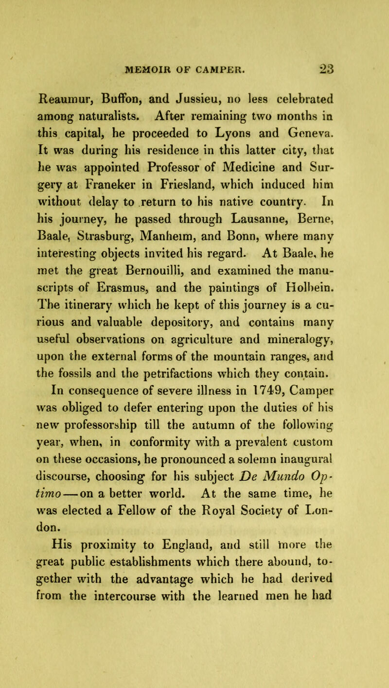 Reaumur, Buffon, and Jussieu, no less celebrated among naturalists. After remaining two months in this capital, he proceeded to Lyons and Geneva. It was during his residence in this latter city, that lie was appointed Professor of Medicine and Sur- gery at Franeker in Friesland, which induced him without delay to return to his native country. In his journey, he passed through Lausanne, Berne, Baale, Strasburg, Manheim, and Bonn, where many interesting objects invited his regard. At Baale, he met the great Bernouilli, and examined the manu- scripts of Erasmus, and the paintings of Holbein. The itinerary which he kept of this journey is a cu- rious and valuable depository, and contains many useful observations on agriculture and mineralogy, upon the external forms of the mountain ranges, and the fossils and the petrifactions which they contain. In consequence of severe illness in 1749, Camper was obliged to defer entering upon the duties of his new professorship till the autumn of the following year, when, in conformity with a prevalent custom on these occasions, he pronounced a solemn inaugural discourse, choosing for his subject De Mundo Op- timo— on a better world. At the same time, he was elected a Fellow of the Royal Society of Lon- don. His proximity to England, and still inore the great public establishments which there abound, to- gether with the advantage which he had derived from the intercourse with the learned men he had