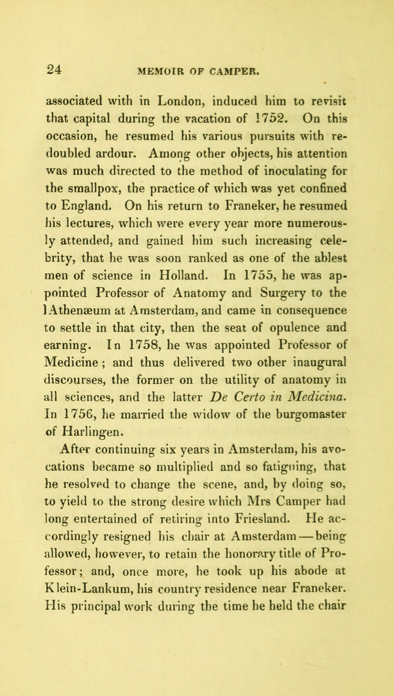 associated with in London, induced him to revisit that capital during the vacation of 1752. On this occasion, he resumed his various pursuits with re- doubled ardour. Among other objects, his attention was much directed to the method of inoculating for the smallpox, the practice of which was yet confined to England. On his return to Franeker, he resumed his lectures, which were every year more numerous- ly attended, and gained him such increasing cele- brity, that he was soon ranked as one of the ablest men of science in Holland. In 1755, he was ap- pointed Professor of Anatomy and Surgery to the 1 Athenaeum at Amsterdam, and came in consequence to settle in that city, then the seat of opulence and earning. In 1758, he was appointed Professor of Medicine; and thus delivered two other inaugural discourses, the former on the utility of anatomy in all sciences, and the latter De Certo in Medicina. In 1756, he married the widow of the burgomaster of Harlingen. After continuing six years in Amsterdam, his avo- cations became so multiplied and so fatiguing, that he resolved to change the scene, and, by doing so, to yield to the strong desire which Mrs Camper had long entertained of retiring into Friesland. He ac- cordingly resigned his chair at Amsterdam — being allowed, however, to retain the honorary title of Pro- fessor; and, once more, he took up his abode at Klein-Lankum, his country residence near Franeker. His principal work during the time he held the chair