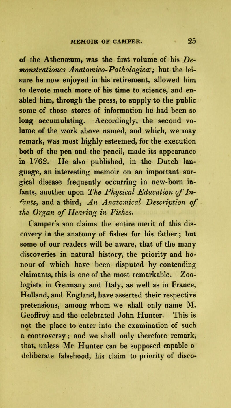 of the Athenaeum, was the first volume of his De- monstrationes Anatomico-Pathologicce ; but the lei- sure he now enjoyed in his retirement, allowed him to devote much more of his time to science, and en- abled him, through the press, to supply to the public some of those stores of information he had been so long accumulating. Accordingly, the second vo- lume of the work above named, and which, we may remark, was most highly esteemed, for the execution both of the pen and the pencil, made its appearance in 1762. He also published, in the Dutch lan- guage, an interesting memoir on an important sur- gical disease frequently occurring in new-born in- fants, another upon The Physical Education of In- Aants, and a third, An Anatomical Description of the Organ of Hearing in Fishes. Camper’s son claims the entire merit of this dis- covery in the anatomy of fishes for his father; but some of our readers will be aware, that of the many discoveries in natural history, the priority and ho- nour of which have been disputed by contending claimants, this is one of the most remarkable. Zoo- logists in Germany and Italy, as well as in France, Holland, and England, have asserted their respective pretensions, among whom we shall only name M. Geoffroy and the celebrated John Hunter. This is not the place to enter into the examination of such a controversy; and we shall only therefore remark, that, unless Mr Hunter can be supposed capable o deliberate falsehood, his claim to priority of disco-