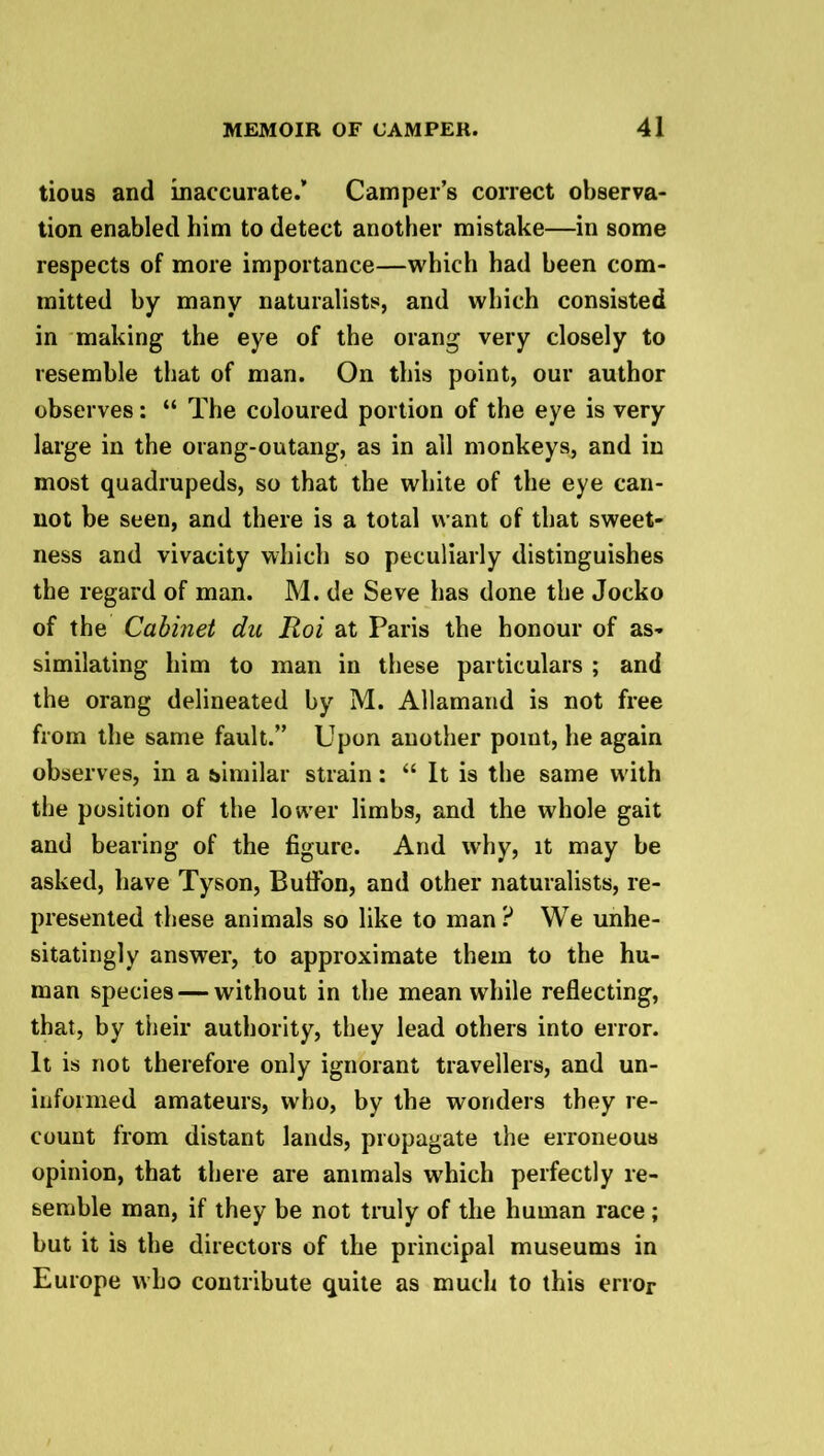 tious and inaccurate.” Camper’s correct observa- tion enabled him to detect another mistake—in some respects of more importance—which had been com- mitted by many naturalists, and which consisted in making the eye of the orang very closely to resemble that of man. On this point, our author observes: “ The coloured portion of the eye is very large in the orang-outang, as in all monkeys, and in most quadrupeds, so that the white of the eye can- not be seen, and there is a total want of that sweet- ness and vivacity which so peculiarly distinguishes the regard of man. M. de Seve has done the Jocko of the Cabinet du Hoi at Paris the honour of as- similating him to man in these particulars ; and the orang delineated by M. Allamand is not free from the same fault.” Upon another poiut, he again observes, in a similar strain: “ It is the same with the position of the lower limbs, and the whole gait and bearing of the figure. And why, it may be asked, have Tyson, Butifon, and other naturalists, re- presented these animals so like to man? We unhe- sitatingly answer, to approximate them to the hu- man species — without in the meanwhile reflecting, that, by their authority, they lead others into error. It is not therefore only ignorant travellers, and un- informed amateurs, who, by the wonders they re- count from distant lands, propagate the erroneous opinion, that there are animals which perfectly re- semble man, if they be not truly of the human race ; but it is the directors of the principal museums in Europe who contribute quite as much to this error