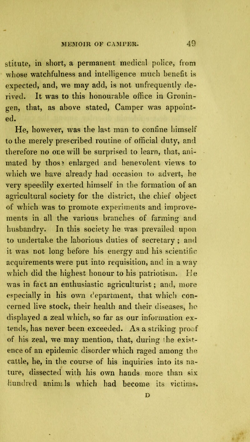 stitute, in short, a permanent medical police, from whose watchfulness and intelligence much benefit is expected, and, we may add, is not unfrequently de- rived. It was to this honourable office in Gronin- gen, that, as above stated, Camper was appoint- ed. He, however, was the last man to confine himself to the merely prescribed routine of official duty, and therefore no one will be surprised to learn, that, ani- mated by thos? enlarged and benevolent views to which we have already had occasion to advert, he very speedily exerted himself in the formation of an agricultural society for the district, the chief object of which was to promote experiments and improve- ments in all the various branches of farming and husbandry. In this society he was prevailed upon to undertake the laborious duties of secretary; and it was not long before his energy and his scientific acquirements were put into requisition, and in a way which did the highest honour to his patriotism. He was in fact an enthusiastic agriculturist; and, more especially in his own department, that which con- cerned live stock, their health and their diseases, he displayed a zeal which, so far as our information ex- tends, has never been exceeded. As a striking proof of his zeal, we may mention, that, during the exist- ence of an epidemic disorder which raged among the cattle, he, in the course of his inquiries into its na- ture, dissected with his own hands more than six hundred anircn Is which had become its victims. D