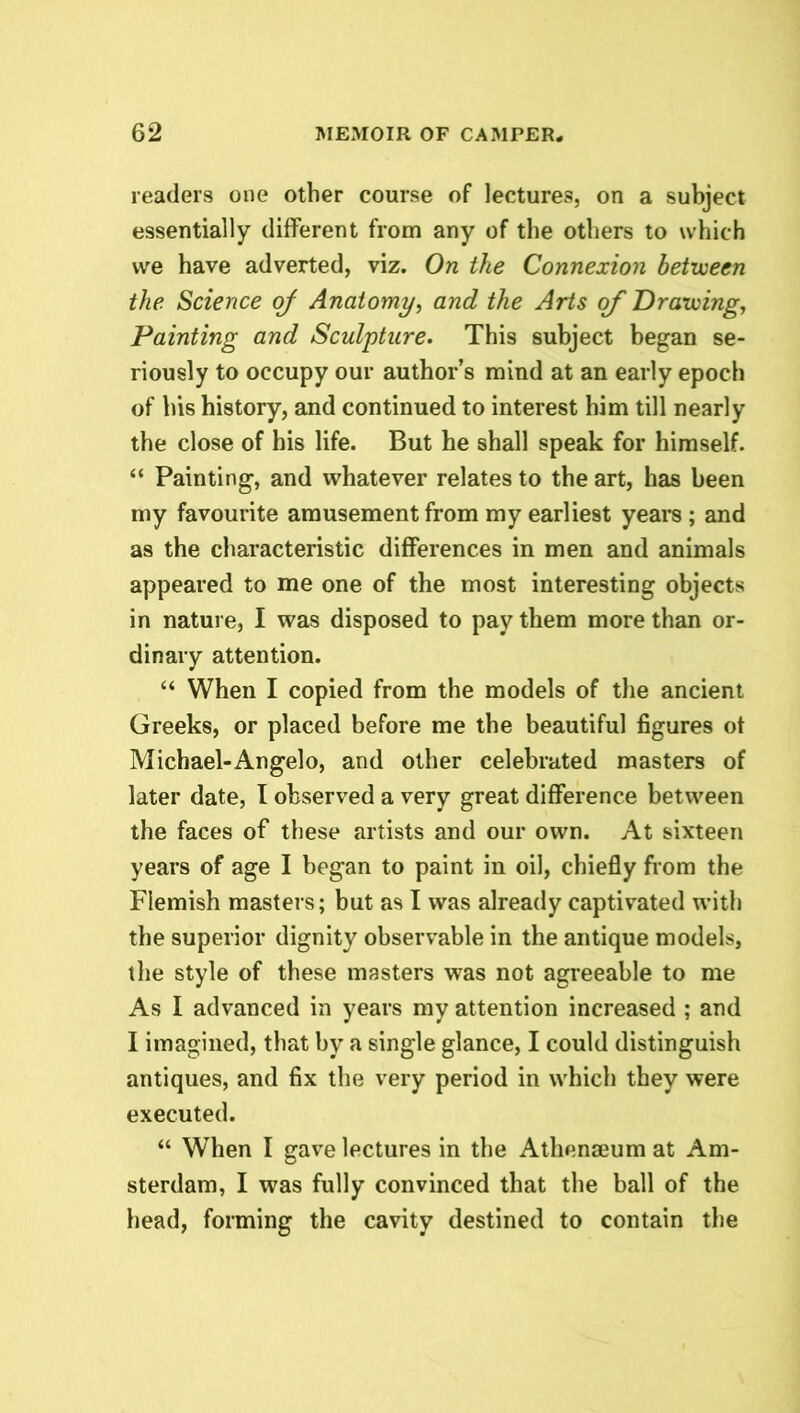 readers one other course of lectures, on a subject essentially different from any of the others to which we have adverted, viz. On the Connexion between the Science of Anatomy, and the Arts of Drawing, Painting and Sculpture. This subject began se- riously to occupy our author’s mind at an early epoch of his history, and continued to interest him till nearly the close of his life. But he shall speak for himself. “ Painting, and whatever relates to the art, has been my favourite amusement from my earliest years; and as the characteristic differences in men and animals appeared to me one of the most interesting objects in nature, I was disposed to pay them more than or- dinary attention. “ When I copied from the models of the ancient Greeks, or placed before me the beautiful figures of Michael-Angelo, and other celebrated masters of later date, I observed a very great difference between the faces of these artists and our own. At sixteen years of age I began to paint in oil, chiefly from the Flemish masters; but as I was already captivated with the superior dignity observable in the antique models, the style of these masters was not agreeable to me As I advanced in years my attention increased ; and I imagined, that by a single glance, I could distinguish antiques, and fix the very period in which they were executed. “ When I gave lectures in the Athenaeum at Am- sterdam, I was fully convinced that the ball of the head, forming the cavity destined to contain the