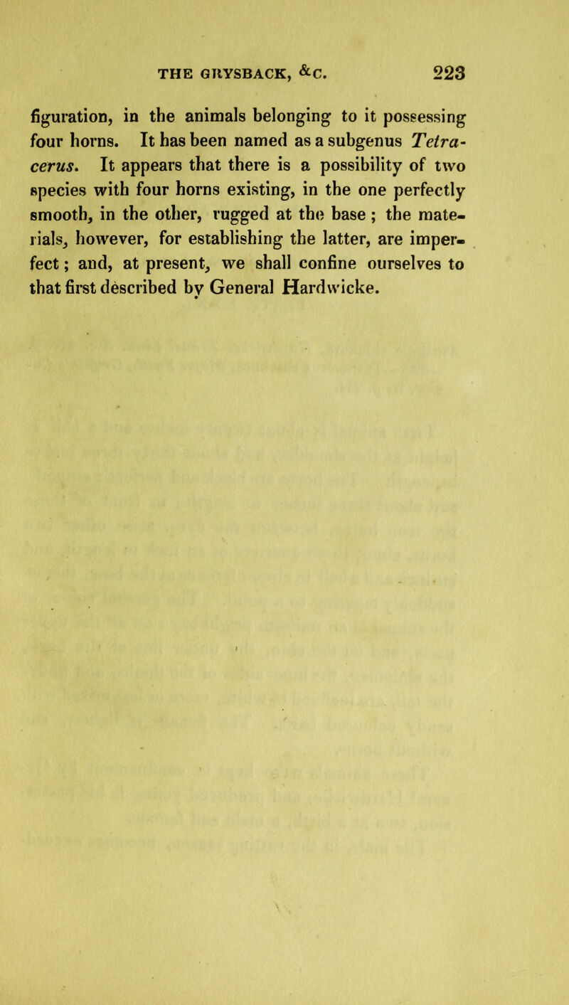 figuration, in the animals belonging to it possessing four horns. It has been named as a subgenus Tetra- cerus. It appears that there is a possibility of two species with four horns existing, in the one perfectly smooth, in the other, rugged at the base ; the mate- rials, however, for establishing the latter, are imper- fect ; and, at present, we shall confine ourselves to that first described by General Hardvvicke.