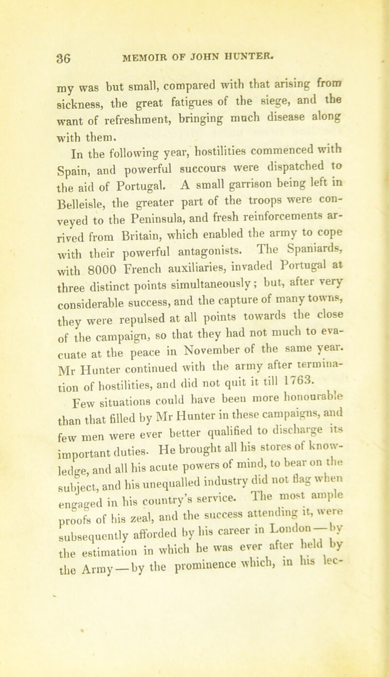 my was but small, compared with that arising from sickness, the great fatigues of the siege, and the want of refreshment, bringing much disease along with them. In the following year, hostilities commenced with Spain, and powerful succours were dispatched to the aid of Portugal. A small garrison being left in Belleisle, the greater part of the troops were con- veyed to the Peninsula, and fresh reinforcements ar- rived from Britain, which enabled the army to cope with their powerful antagonists. The Spaniards, with 8000 French auxiliaries, invaded Portugal at three distinct points simultaneously ; but, after very considerable success, and the capture of many towns, they were repulsed at all points towards the close of the campaign, so that they had not much to eva- cuate at the peace in November of the same year. Mr Hunter continued with the army after^termina- tion of hostilities, and did not quit it till 1763. ^ Few situations could have been more honourable than that filled by Mr Hunter in these campaigns, and few men were ever better qualified to discharge its important duties. He brought all his stores of know- ledge, and all his acute powers of mind, to hear on the suhLt, and his unequalled industry did not flag when engaged in his country’s service. The most ample proofs of his zeal, and the success attending it, were subsequently afforded by his career m London- *y the estimation in which he was ever after held by the Army —by the prominence which, m his lec-