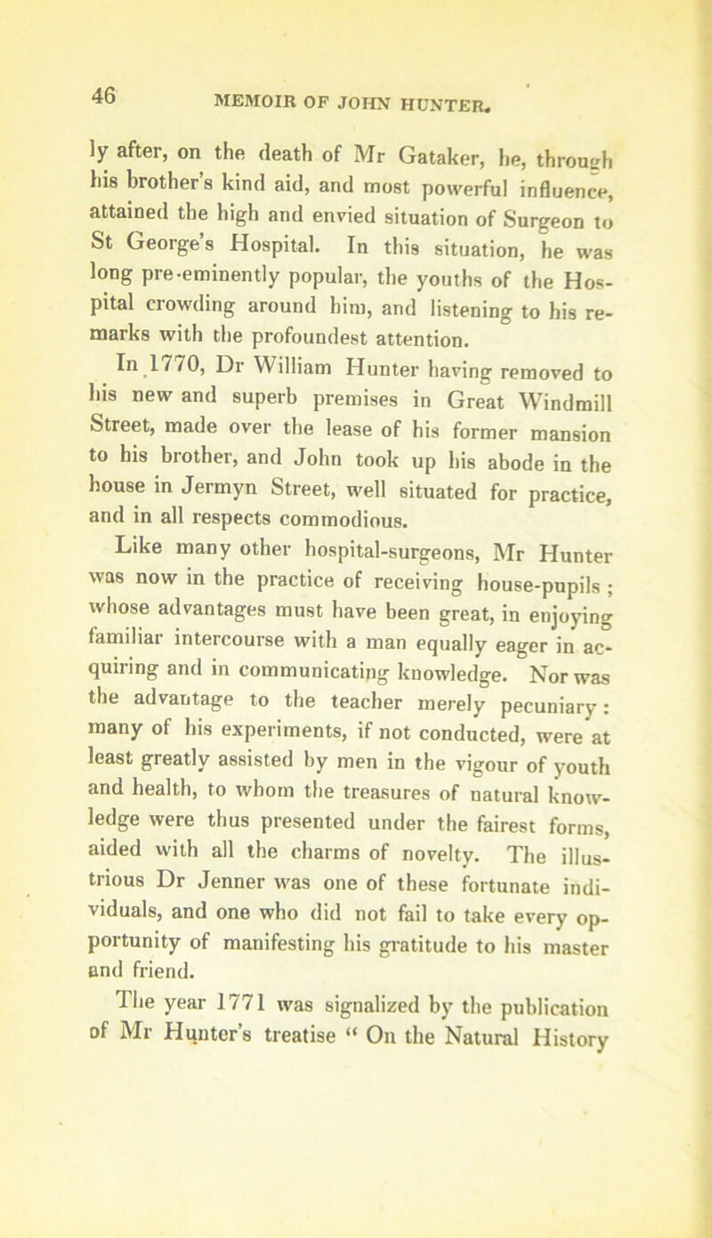 ly after, on the death of Mr Gataker, he, through his brother’s kind aid, and most powerful induence, attained the high and envied situation of Surgeon to St George’s Hospital. In this situation, he was long pre-eminently popular, the youths of the Hos- pital crowding around him, and listening to his re- marks with the profoundest attention. In 1770, Dr William Hunter having removed to his new and superb premises in Great Windmill Street, made over the lease of his former mansion to his brother, and John took up his abode in the house in Jermyn Street, well situated for practice, and in all respects commodious. Like many other hospital-surgeons, Mr Hunter was now in the practice of receiving house-pupils ; whose advantages must have been great, in enjoying familiar intercourse with a man equally eager in ac- quiring and in communicating knowledge. Nor was the advantage to the teacher merely pecuniary: many of his experiments, if not conducted, were at least greatly assisted by men in the vigour of youth and health, to whom the treasures of natural know- ledge were thus presented under the fairest forms, aided with all the charms of novelty. The illus- trious Dr Jenner was one of these fortunate indi- viduals, and one who did not fail to take every op- portunity of manifesting his gratitude to his master and friend. The year 1771 was signalized by the publication of Mr Hunter’s treatise “ On the Natural History