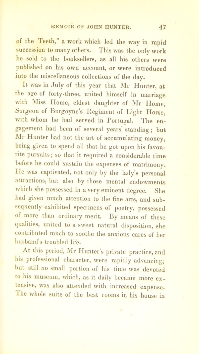 of the Teeth,” a work which led the way in rapid succession to many others. This was the only work he sold to the booksellers, as all his others were published on his own account, or were introduced into the miscellaneous collections of the day. It was in July of this year that Mr Hunter, at the age of forty-three, united himself in marriage with Miss Home, eldest daughter of Mr Home, Surgeon of Burgoyne’s Regiment of Light Horse, with whom he had served in Portugal. The en- gagement had been of several years’ standing; but Mr Hunter had not the art of accumulating money, being given to spend all that he got upon his favou- rite pursuits; so that it required a considerable time before he could sustain the expenses of matrimony. He was captivated, not only by the lady’s personal attractions, but also by those mental endowments which she possessed in a very eminent degree. She had given much attention to the fine arts, and sub- sequently exhibited specimens of poetry, possessed of more than ordinary merit. By means of these qualities, united to a sweet natural disposition, she contributed much to soothe the anxious cares of her husband’s troubled life. At this period, Mr Hunter’s private practice, and his professional character, were rapidly advancing; but still no small portion of his time was devoted to his museum, which, as it daily became more ex- tensive, was also attended with increased expense. Hie whole suite of the best rooms in his house in