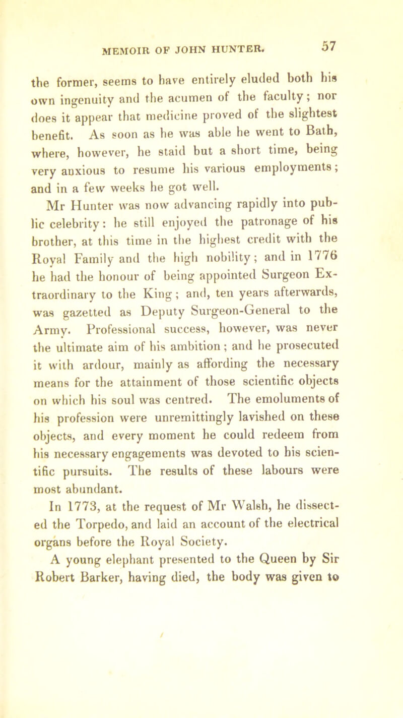 37 the former, seems to hare entirely eluded both his own ingenuity and the acumen of the faculty; nor does it appear that medicine proved of the slightest benefit. As soon as he was able he went to Bath, where, however, he staid but a short time, being very anxious to resume his various employments; and in a few weeks he got well. Mr Hunter was now advancing rapidly into pub- lic celebrity; he still enjoyed the patronage of his brother, at this time in the highest credit with the Royal Family and the high nobility; and in 1776 he had the honour of being appointed Surgeon Ex- traordinary to the King; and, ten years afterwards, was gazetted as Deputy Surgeon-General to the Army. Professional success, however, was never the ultimate aim of his ambition; and he prosecuted it with ardour, mainly as affording the necessary means for the attainment of those scientific objects on which his soul was centred. The emoluments of his profession were unremittingly lavished on these objects, and every moment he could redeem from his necessary engagements was devoted to his scien- tific pursuits. The results of these labours were most abundant. In 1773, at the request of Mr Walsh, he dissect- ed the Torpedo, and laid an account of the electrical organs before the Royal Society. A young elephant presented to the Queen by Sir Robert Barker, having died, the body was given to