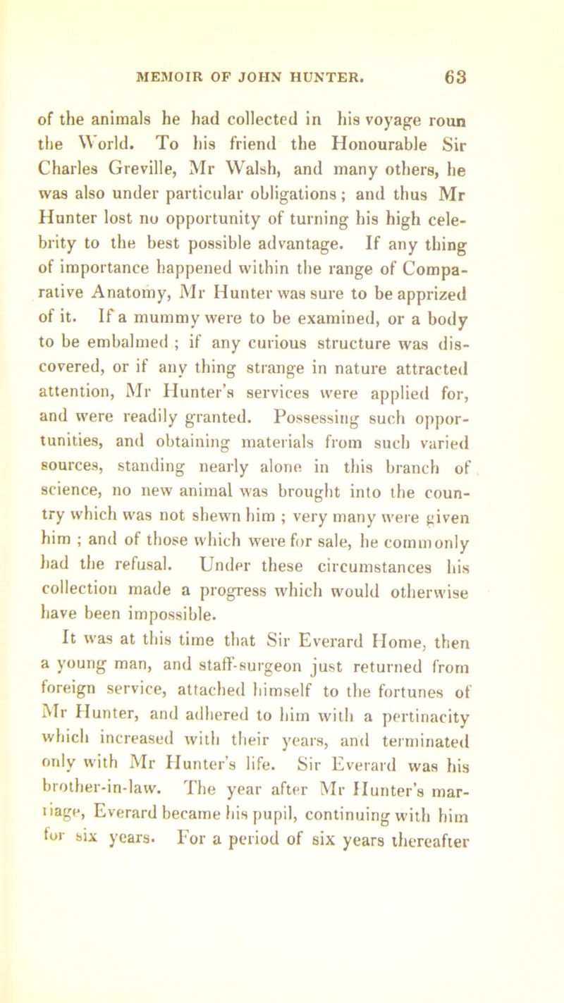 of the animals he had collected in his voyage roun the World. To his friend the Honourable Sir Charles Greville, Mr Walsh, and many others, he was also under particular obligations; and thus Mr Hunter lost no opportunity of turning his high cele- brity to the best possible advantage. If any thing of importance happened within the range of Compa- rative Anatomy, Mr Hunter was sure to be apprized of it. If a mummy were to be examined, or a body to be embalmed ; if any curious structure was dis- covered, or if any thing strange in nature attracted attention, Mr Hunter’s services were applied for, and were readily granted. Possessing such oppor- tunities, and obtaining materials from such varied sources, standing nearly alone in this branch of science, no new animal was brought into the coun- try which was not shewn him ; very many were given him ; and of those which were for sale, he commonly ]iad the refusal. Under these circumstances his collection made a progress which would otherwise have been impossible. It w'as at this time that Sir Everard Home, then a young man, and staff-surgeon just returned from foreign service, attached himself to the fortunes of Mr Hunter, and adhered to him with a pertinacity which increased with their years, and terminated only with Mr Hunter’s life. Sir Everard was his brother-in-law. The year after Mr Hunter’s mar- liage, Everard became his pupil, continuing with him for six years. For a period of six years thereafter