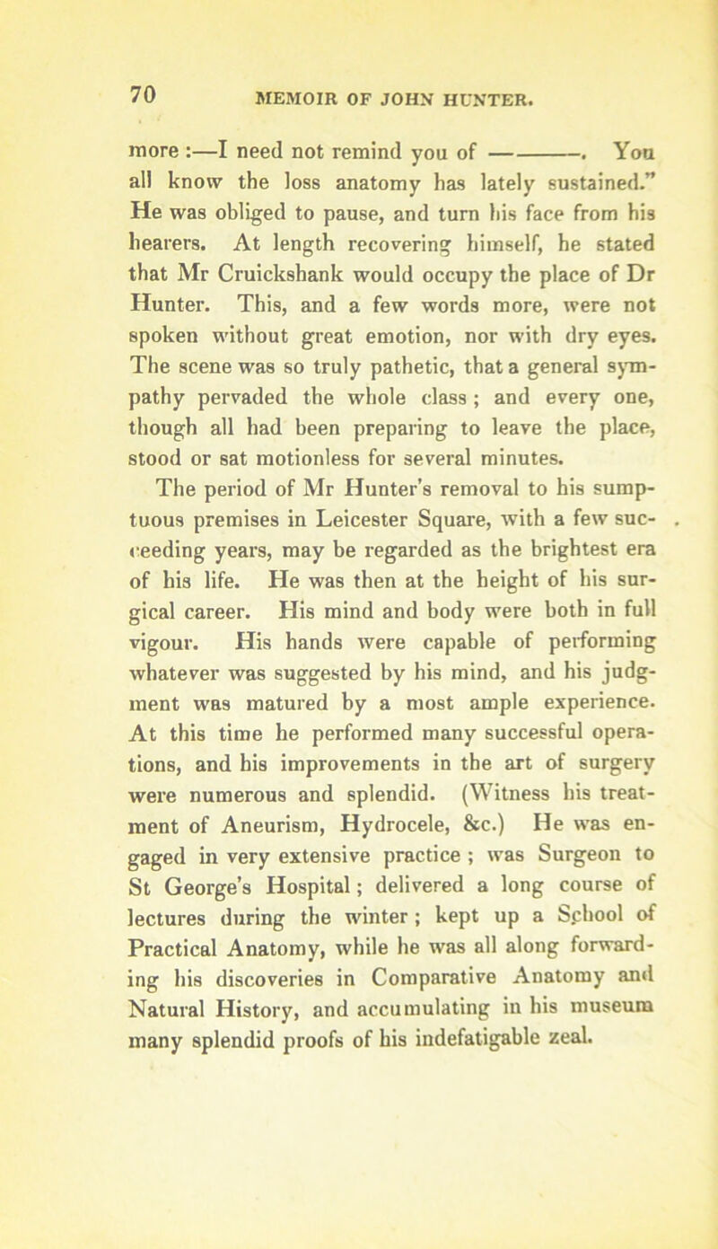 more :—I need not remind you of . You all know the loss anatomy has lately sustained.” He was obliged to pause, and turn his face from his hearers. At length recovering himself, he stated that Mr Cruickshank would occupy the place of Dr Hunter. This, and a few words more, were not spoken without great emotion, nor with dry eyes. The scene was so truly pathetic, that a general sjun- pathy pervaded the whole class ; and every one, though all had been preparing to leave the place, stood or sat motionless for several minutes. The period of Mr Hunter’s removal to his sump- tuous premises in Leicester Square, with a few suc- ceeding years, may be regarded as the brightest era of his life. He was then at the height of his sur- gical career. His mind and body were both in full vigour. His hands were capable of performing whatever was suggested by his mind, and his judg- ment was matured by a most ample experience. At this time he performed many successful opera- tions, and his improvements in the art of surgery were numerous and splendid. (Witness his treat- ment of Aneurism, Hydrocele, &c.) He was en- gaged in very extensive practice ; was Surgeon to St George’s Hospital; delivered a long course of lectures during the winter; kept up a Sphool of Practical Anatomy, while he was all along forward- ing his discoveries in Comparative Anatomy and Natural History, and accumulating in his museum many splendid proofs of his indefatigable zeal.