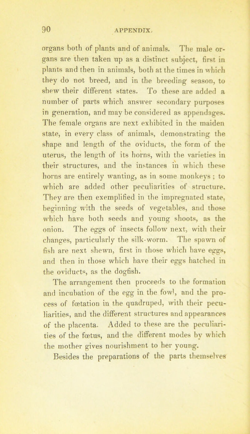 organs both of plants and of animals. The male or- gans are then taken up as a distinct subject, first in plants and then in animals, both at the times in which they do not breed, and in the breetling season, to shew their different states. To these are added a number of parts which answer secondary purposes in generation, and may be considered as appendages. The female organs are next exhibited in the maiden state, in every class of animals, demonstrating the shape and length of the oviducts, the form of the uterus, the length of its horns, with the varieties in their structures, and the instances in which these horns are entirely wanting, as in some monkeys ; to which are added other peculiarities of structure. They are then exemplified in the impregnated state, beginning with the seeds of vegetables, and those which have both seeds and young shoots, as the onion. The eggs of insects follow next, with their changes, particularly the silk worm. The sparni of fish are next shewn, first in those which have eggs, and then in those which have their eggs hatched in the oviducts, as the dogfish. The arrangement then proceeds to the formation and incubation of the egg in the fowl, and the pro- cess of foetation in the quadruped, with their pecu- liarities, and the different structures and appearances of the placenta. Added to these are the peculiari- ties of the foetus, and the different modes by which the mother gives nourishment to her young. Besides the preparations of the parts themselves