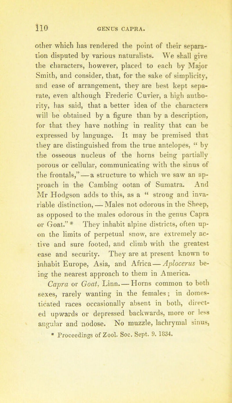 ilo otlier which has rendered the point of their separa- tion disputed by various naturalists. We shall give the characters, however, placed to each by Major Smith, and consider, that, for the sake of simplicity, and ease of arrangement, they are best kept sepa- rate, even although Frederic Cuvier, a high autho- rity, has said, that a better idea of the characters will be obtained by a figure than by a description, for that they have nothing in reality that can be expressed by language. It may be premised that they are distinguished from the tme antelopes, “ by tlie osseous nucleus of the horns being partially porous or cellular, communicating with the sinus of the frontals,” — a structure to which we saw an ap- proach in the Cambing ootan of Sumatra. And Mr Hodgson adds to this, as a “ strong and inva- riable distinction, — Males not odorous in the Sheep, as opposed to the males odorous in the genus Capra or Goat.”* They inhabit alpine districts, often up- on the limits of perpetual snow, are extremely ac- tive and sure footed, and climb with the greatest ease and security. They are at present known to inhabit Europe, Asia, and Africa — Aplocerus be- ing the nearest approach to them in America. Capra or Goat, Linn. — Horns common to both sexes, rarely wanting in the females; in domes- ticated races occasionally absent in both, direct- ed upwards or depressed backwards, more or less angular and nodose. No muzzle, lachrymal sinus, • Proceedings of Zool. Soc. Sept. 9. 1834.