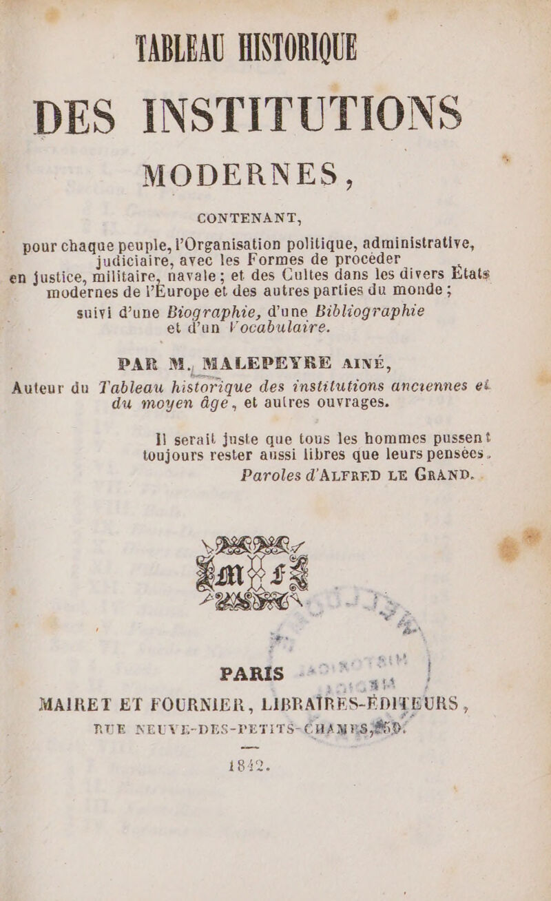TABLEAU HISTORIQUE DES INSTITUTIONS MODERNES, CONTENANT, pour chaque peuple, Organisation politique, administrative, judiciaire, avec les Formes de procéder en justice, militaire, navale ; et des Cultes dans les divers États modernes de PÉurope et des autres parties du monde ; suivi d’une Biographie, d'une Bibliographie et d’un Vocabulaire. PAR M. MALEPEYRE AIMÉ, Auteur du Tableau historique des institutions anciennes ei du moyen âge, et autres ouvrages. Hi serait juste que tous les hommes pusseni toujours rester aussi libres que leurs pensées, Paroles d'ALFRERD LE GRAND. . PARIS 44747, | MAIRET ET FOURNIER , LIBRAÎRES-ÉDITEURS, RUE NEUVE-DES-PETITS-CHAMRS ÉD 1842.