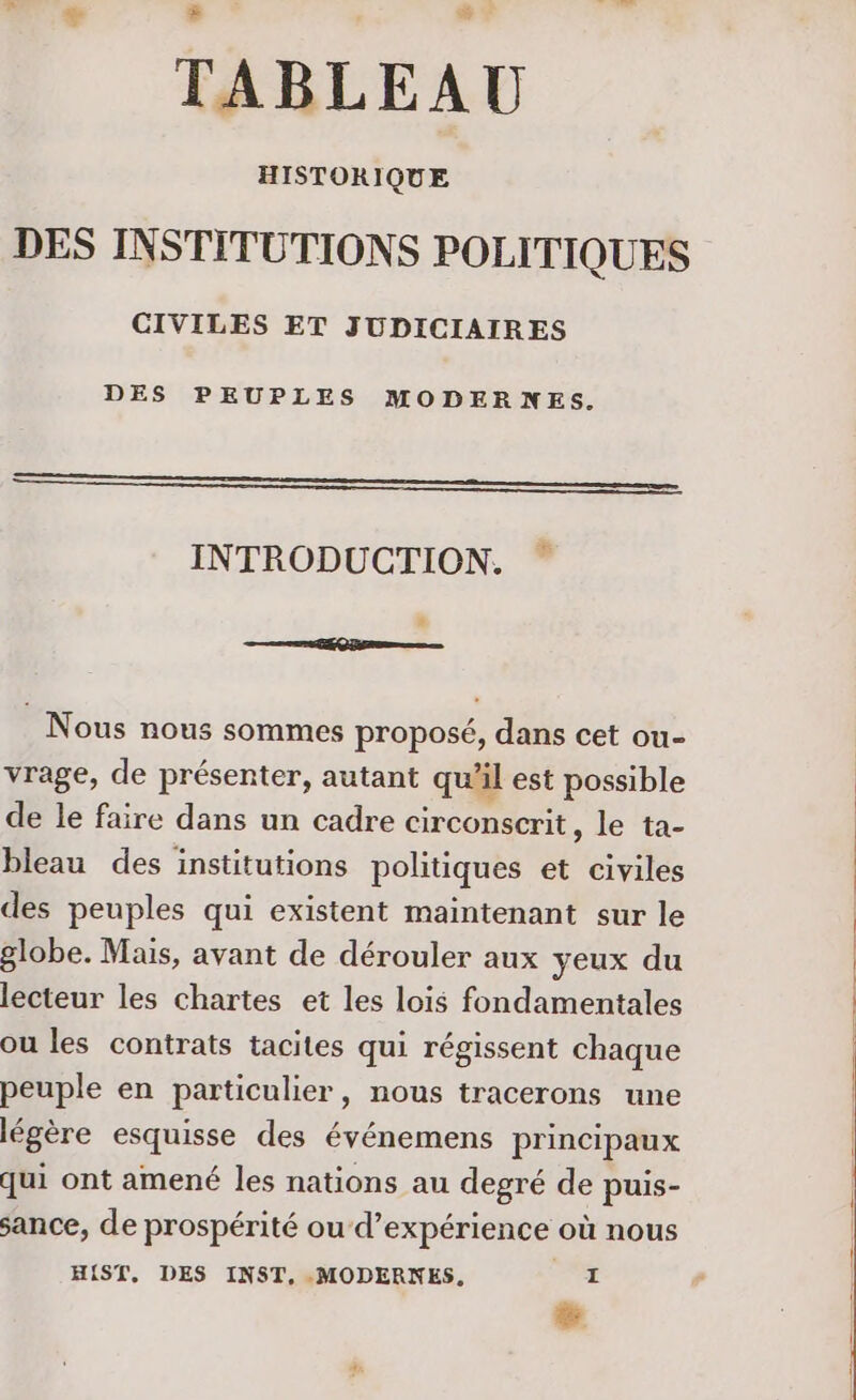 TABLEAU HISTORIQUE DES INSTITUTIONS POLITIQUES CIVILES ET JUDICIAIRES DES PEUPLES MODERNES. op 2Æ INTRODUCTION. RER : Nous nous sommes proposé, dans cet ou- vrage, de présenter, autant qu'il est possible de le faire dans un cadre circonscrit, le ta- bleau des institutions politiques et civiles des peuples qui existent maintenant sur le globe. Mais, avant de dérouler aux yeux du lecteur les chartes et les lois fondamentales ou les contrats tacites qui régissent chaque peuple en particulier, nous tracerons une légère esquisse des événemens principaux qui ont amené les nations au degré de puis- sance, de prospérité ou‘d’expérience où nous H{ST, DES INST, MODERNES. + %