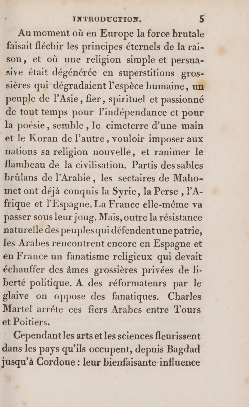 Au moment où en Europe la force brutale faisait fléchir les principes éternels de la rai- son, et où une religion simple et persua- sive était dégénérée en superstitions gros- sières qui dégradaient l'espèce humaine, un peuple de PAsie, fier, spirituel et passionné de tout temps pour l'indépendance et pour la poésie, semble , le cimeterre d’une main et le Koran de l’autre, vouloir imposer aux nations sa religion nouvelle, et ranimer le flambeau de la civilisation. Partis des sables brülans de l'Arabie, les sectaires de Maho- met ont déjà conquis la Syrie, la Perse , l'A- frique et l'Espagne. La France elle-même va passer sous leur joug. Mais, outre la résistance naturelle des peuples qui défendentunepatrie, les Arabes rencontrent encore en Espagne et en France un fanatisme religieux qui devait échauffer des âmes grossières privées de li- berté politique. À des réformateurs par le glaive on oppose des fanatiques. Charles Martel arrête ces fiers Arabes entre Tours et Poitiers. Cependant les artset les sciences fleurissent dans les pays qu’ils occupent, depuis Bagdad jusqu’à Cordoue : leur bienfaisante influence
