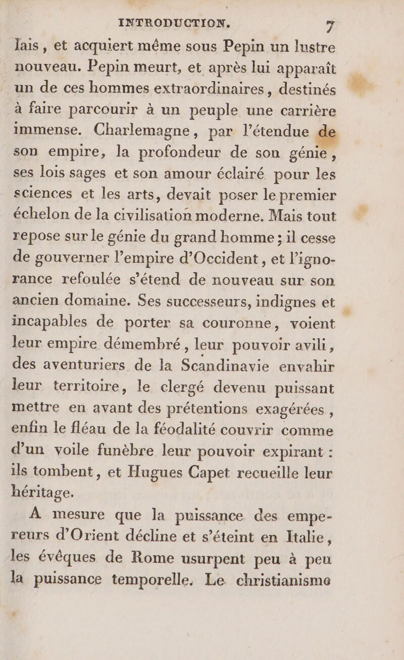 lais, et acquiert même sous Pepin un lustre nouveau. Pepin meurt, et après lui apparaît un de ces hommes extraordinaires, destinés à faire parcourir à un peuple une carrière immense. Charlemagne, par l'étendue son empire, la profondeur de son génie, ses lois sages et son amour éclairé pour les sciences et les arts, devait poser le premier échelon de la civilisation moderne. Mais tout repose sur le génie du grand homme ; il cesse de gouverner l’empire d'Occident , et l’igno- rance refoulée s'étend de nouveau sur son ancien domaine. Ses successeurs, indignes et incapables de porter sa couronne, voient leur empire démembré, leur pouvoir avili, des aventuriers de la Et envahir leur territoire, le clergé devenu puissant mettre en avant des prétentions exagérées , enfin le fléau de la féodalité couvrir comme d’un voile funèbre leur pouvoir expirant : ils tombent, et Hugues Capet recueille leur héritage. À mesure que la puissance des empe- reurs d'Orient décline et s’éteint en Italie, les évêques de Rome usurpent peu à peu la puissance temporelle, Le christianisme
