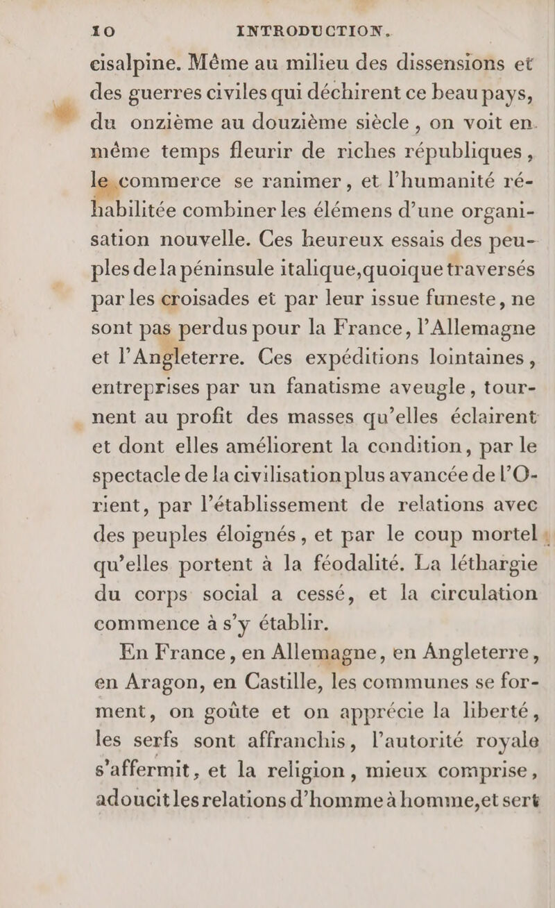 cisalpine. Même au milieu des dissensions et des guerres civiles qui déchirent ce beau pays, du onzième au douzième siècle , on voit en. même temps fleurir de riches républiques, commerce se ranimer, et l'humanité ré- habilitée combiner les élémens d’une organi- sation nouvelle. Ces heureux essais des peu- ples dela péninsule italique,quoique traversés par les croisades et par leur issue funeste, ne sont pas perdus pour la France, l'Allemagne et l’Angleterre. Ces expéditions lointaines, entreprises par un fanatisme aveugle, tour- nent au profit des masses qu’elles éclairent et dont elles améliorent la condition, par le spectacle de la civilisation plus avancée de l’O- rient, par l'établissement de relations avec des peuples éloignés , et par le coup mortel: qu’elles portent à la féodalité. La léthargie du corps social a cessé, et la circulation commence à s’y établir. En France, en Allemagne, en Angleterre, en Aragon, en Castille, les communes se for- ment, on goûte et on apprécie la liberté, les serfs sont affranchis, l'autorité royale s’affermit, et la religion , mieux comprise, adoucit les relations d'homme à homme,et sert