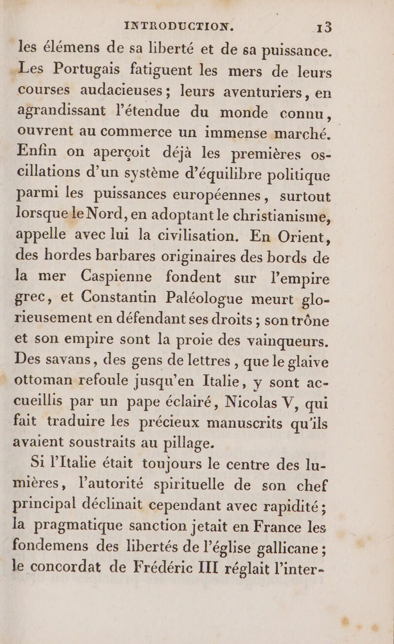 les élémens de sa liberté et de sa puissance. Les Portugais fatiguent les mers de leurs courses audacieuses; leurs aventuriers, en agrandissant l'étendue du monde connu, ouvrent au Commerce un immense marché. Enfin on aperçoit déjà les premières os- cillations d’un système d'équilibre politique parmi les puissances européennes, surtout lorsquele Nord, en adoptant le christianisme, appelle avec lui la civilisation. En Orient, des hordes barbares originaires des bords de la mer Caspienne fondent sur lempire grec, et Constantin Paléologue meurt glo- rieusement en défendant ses droits ; son trône et son empire sont la proie des vainqueurs. Des savans, des gens de lettres , que le glaive ottoman refoule jusqu’en Italie, ÿ sont ac- cueillis par un pape éclairé, Nicolas V, qui fait traduire les précieux manuscrits qu'ils avaient soustraits au pillage. Si l'Italie était toujours le centre des lu- mières, l'autorité spirituelle de son chef principal déclinait cependant avec rapidité ; la pragmatique sanction jetait en France les fondemens des libertés de l’église gallicane ; le concordat de Frédéric III réglait l’inter-